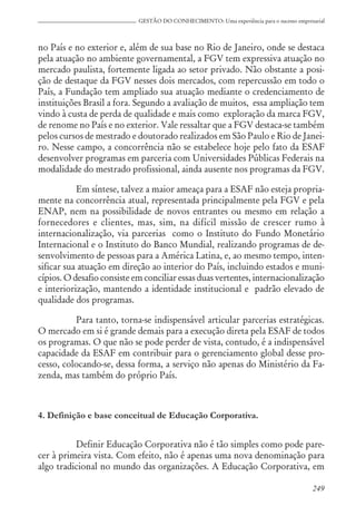 249
GESTÃO DO CONHECIMENTO: Uma experiência para o sucesso empresarial
no País e no exterior e, além de sua base no Rio de Janeiro, onde se destaca
pela atuação no ambiente governamental, a FGV tem expressiva atuação no
mercado paulista, fortemente ligada ao setor privado. Não obstante a posi-
ção de destaque da FGV nesses dois mercados, com repercussão em todo o
País, a Fundação tem ampliado sua atuação mediante o credenciamento de
instituições Brasil a fora. Segundo a avaliação de muitos, essa ampliação tem
vindo à custa de perda de qualidade e mais como exploração da marca FGV,
de renome no País e no exterior. Vale ressaltar que a FGV destaca-se também
pelos cursos de mestrado e doutorado realizados em São Paulo e Rio de Janei-
ro. Nesse campo, a concorrência não se estabelece hoje pelo fato da ESAF
desenvolver programas em parceria com Universidades Públicas Federais na
modalidade do mestrado profissional, ainda ausente nos programas da FGV.
Em síntese, talvez a maior ameaça para a ESAF não esteja propria-
mente na concorrência atual, representada principalmente pela FGV e pela
ENAP, nem na possibilidade de novos entrantes ou mesmo em relação a
fornecedores e clientes, mas, sim, na difícil missão de crescer rumo à
internacionalização, via parcerias como o Instituto do Fundo Monetário
Internacional e o Instituto do Banco Mundial, realizando programas de de-
senvolvimento de pessoas para a América Latina, e, ao mesmo tempo, inten-
sificar sua atuação em direção ao interior do País, incluindo estados e muni-
cípios. O desafio consiste em conciliar essas duas vertentes, internacionalização
e interiorização, mantendo a identidade institucional e padrão elevado de
qualidade dos programas.
Para tanto, torna-se indispensável articular parcerias estratégicas.
O mercado em si é grande demais para a execução direta pela ESAF de todos
os programas. O que não se pode perder de vista, contudo, é a indispensável
capacidade da ESAF em contribuir para o gerenciamento global desse pro-
cesso, colocando-se, dessa forma, a serviço não apenas do Ministério da Fa-
zenda, mas também do próprio País.
4. Definição e base conceitual de Educação Corporativa.
Definir Educação Corporativa não é tão simples como pode pare-
cer à primeira vista. Com efeito, não é apenas uma nova denominação para
algo tradicional no mundo das organizações. A Educação Corporativa, em
 