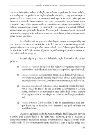 25
GESTÃO DO CONHECIMENTO: Uma experiência para o sucesso empresarial
das especializações, a desvinculação dos valores superiores da humanidade,
a abordagem competitiva na exploração da natureza, o esgotamento pro-
gressivo dos recursos naturais, o consenso de que a natureza existe para o
homem, a visão do homem como um ente consumidor, o que levou a um
consumo materialista desenfreado, a confusão entre riqueza material e feli-
cidade, a tecnologia a serviço da destruição em massa e a venda de 70% de
armamentos aos países do Terceiro Mundo, a divisão econômica norte-sul
do mundo, a exploração indiscriminada das sociedades pela multinacionais,
entre outras questões.
A visão holística é uma das abordagens destes novos paradigmas
das ciências, inclusive da Administração. Há um movimento emergente de
pesquisadores e autores que têm desenvolvido uma “abordagem holística
da administração” e já existem algumas experiências que procuram colocar
em prática tal abordagem.
As principais práticas da Administração Holística são as se-
guintes:
a) Quanto aos objetivos: integração dos objetivos organizacionais com
os objetivos individuais de auto-realização pessoal e profissional.
b) Quanto à estrutura: a organização passa a não depender de uma es-
trutura formal, sendo baseada em diversas células autônomas de
produção (ou de serviços), resultando numa estrutura policelular.
c) Quanto ao comportamento individual e grupal: a equipe procura desenvol-
ver a “visão do todo” do seu conjunto de processos e tarefas;
assim, obtém-se o comprometimento individual (com a equipe
e/ou organização) e a satisfação no trabalho (realização profissio-
nal).
d) Rodízio de funções: (“job rotation”): não há especialistas e nem car-
gos formais; os funcionários passam a ser polivalentes ou
multifuncionais.
Quanto à aplicabilidade da Administração Holística, sem dúvida
a principal dificuldade é de natureza cultura, pois a mudança
comportamental é radical em relação a outras formas organizacionais mais
tradicionais. O alto comprometimento individual com a equipe exige mu-
 