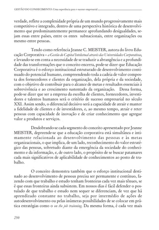 250
GESTÃO DO CONHECIMENTO: Uma experiência para o sucesso empresarial
verdade, reflete a complexidade própria de um mundo progressivamente mais
competitivo e integrado, dentro de uma perspectiva histórica de desenvolvi-
mento que predominantemente permanece aprofundando desigualdades, se-
jam essas entre países, entre os entes subnacionais, entre organizações ou
mesmo entre pessoas.
Tendo como referência Jeanne C. MEISTER, autora do livro Edu-
cação Corporativa – a Gestão do Capital Intelectual através das Universidades Corporativas,
e levando-se em conta a necessidade de se traduzir a abrangência e a profundi-
dade das transformações que o conceito encerra, pode-se dizer que Educação
Corporativa é o esforço institucional estruturado de desenvolvimento conti-
nuado do potencial humano, compreendendo toda a cadeia de valor compos-
ta dos fornecedores e clientes da organização, dela própria e da sociedade,
com o objetivo de contribuir para o alcance de metas e resultados essenciais à
sobrevivência e ao crescimento sustentado da organização. Dessa forma,
pode-se dizer que ser a empresa da escolha de clientes, fornecedores, investi-
dores e talentos humanos será o critério de sucesso empresarial no século
XXI. Assim sendo, o diferencial decisivo será a capacidade de atrair e manter
a fidelidade de clientes e de investidores, e, ao mesmo tempo, atrair e reter
pessoas com capacidade de inovação e de criar conhecimento que agregue
valor a produtos e serviços.
Desdobrando-se cada segmento do conceito apresentado por Jeanne
MEISTER, depreende-se que a educação corporativa está simultânea e inti-
mamente relacionada ao desenvolvimento das pessoas e às metas
organizacionais, o que implica, de um lado, reconhecimento do valor estraté-
gico das pessoas, sobretudo diante da emergência da sociedade do conheci-
mento e da informação, e, de outro lado, o propósito de se buscar patamares
cada mais significativos de aplicabilidade de conhecimentos ao posto de tra-
balho.
O conceito demonstra também que o esforço institucional desti-
nado ao desenvolvimento de pessoas precisa ser permanente e contínuo, fa-
zendo com que trabalho e estudo tenham fronteiras cada vez mais tênues, se
é que essas fronteiras ainda subsistem. Em nossos dias é fácil defender o pos-
tulado de que trabalho e estudo nem sequer se diferenciam, de vez que há
aprendizado constante no trabalho, seja por intermédio de ações de
autodesenvolvimento ou pelas inúmeras possibilidades de se colocar em prá-
tica estratégias como o on the job trainning. Da mesma forma, é cada vez mais
 