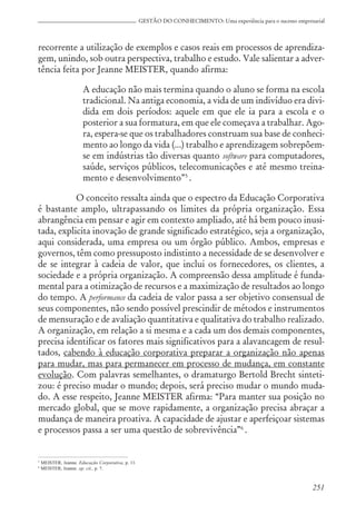 251
GESTÃO DO CONHECIMENTO: Uma experiência para o sucesso empresarial
recorrente a utilização de exemplos e casos reais em processos de aprendiza-
gem, unindo, sob outra perspectiva, trabalho e estudo. Vale salientar a adver-
tência feita por Jeanne MEISTER, quando afirma:
A educação não mais termina quando o aluno se forma na escola
tradicional. Na antiga economia, a vida de um indivíduo era divi-
dida em dois períodos: aquele em que ele ia para a escola e o
posterior a sua formatura, em que ele começava a trabalhar. Ago-
ra, espera-se que os trabalhadores construam sua base de conheci-
mento ao longo da vida (...) trabalho e aprendizagem sobrepõem-
se em indústrias tão diversas quanto software para computadores,
saúde, serviços públicos, telecomunicações e até mesmo treina-
mento e desenvolvimento”5
.
O conceito ressalta ainda que o espectro da Educação Corporativa
é bastante amplo, ultrapassando os limites da própria organização. Essa
abrangência em pensar e agir em contexto ampliado, até há bem pouco inusi-
tada, explicita inovação de grande significado estratégico, seja a organização,
aqui considerada, uma empresa ou um órgão público. Ambos, empresas e
governos, têm como pressuposto indistinto a necessidade de se desenvolver e
de se integrar à cadeia de valor, que inclui os fornecedores, os clientes, a
sociedade e a própria organização. A compreensão dessa amplitude é funda-
mental para a otimização de recursos e a maximização de resultados ao longo
do tempo. A performance da cadeia de valor passa a ser objetivo consensual de
seus componentes, não sendo possível prescindir de métodos e instrumentos
de mensuração e de avaliação quantitativa e qualitativa do trabalho realizado.
A organização, em relação a si mesma e a cada um dos demais componentes,
precisa identificar os fatores mais significativos para a alavancagem de resul-
tados, cabendo à educação corporativa preparar a organização não apenas
para mudar, mas para permanecer em processo de mudança, em constante
evolução. Com palavras semelhantes, o dramaturgo Bertold Brecht sinteti-
zou: é preciso mudar o mundo; depois, será preciso mudar o mundo muda-
do. A esse respeito, Jeanne MEISTER afirma: “Para manter sua posição no
mercado global, que se move rapidamente, a organização precisa abraçar a
mudança de maneira proativa. A capacidade de ajustar e aperfeiçoar sistemas
e processos passa a ser uma questão de sobrevivência”6
.
5
MEISTER, Jeanne. Educação Corporativa, p. 11.
6
MEISTER, Jeanne. op. cit., p. 7.
 