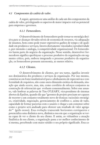 252
GESTÃO DO CONHECIMENTO: Uma experiência para o sucesso empresarial
4.1 Componentes da cadeia de valor.
A seguir, apresenta-se uma análise de cada um dos componentes da
cadeia de valor, privilegiando os aspectos de maior impacto real ou potencial
para empresas e governos.
4.1.1 Fornecedores.
O desenvolvimento de fornecedores pode tornar-se estratégia deci-
siva para se alcançar elevados níveis de economia de recursos, via adequação
de insumos, bem como pode trazer expressivos ganhos de tempo e de quali-
dade em produtos e serviços, fatores diretamente vinculados à produtividade
e, por extensão e analogia, à competitividade organizacional. Os fornecedo-
res fazem parte do negócio da organização. Nesse sentido, desenvolver for-
necedores significa aperfeiçoar o processo produtivo da organização em seg-
mento crítico, pois, embora integrando o processo produtivo da organiza-
ção, os fornecedores possuem autonomia, ao menos relativa.
4.1.2 Clientes.
O desenvolvimento de clientes, por seu turno, significa investir
nos destinatários dos produtos e serviços da organização. Por isso mesmo,
constitui-se em fonte insubstituível para o alinhamento de expectativas e con-
formidade de requisitos, não como mera dimensão estática da demanda, situ-
ação que ainda ocorre, mas, sim, como corolário de esforços conjuntos na
construção de referenciais que evoluem consensualmente. Sobre esse assun-
to, vale lembrar as palavras de Tim O’LEARY, vice-presidente de sistemas
abertos da Epsilon, quando diz que “gerentes de projeto precisam ser capazes
de recorrer a um conjunto totalmente novo de técnicas: raciocínio estratégi-
co, criatividade, negociação, gerenciamento de conflitos e, acima de tudo,
capacidade de formar parcerias com o usuário e chegar a um consenso sobre
como o projeto será analisado para oferecer um resultado de valor agrega-
do”7
(grifo nosso). Essa evolução transcende horizontes corriqueiros e
potencializa uma dinâmica nova, dinâmica essa em que a organização se tor-
na capaz de ver o cliente do seu cliente. E assim, ao vislumbrar a atuação
finalística do seu cliente, a organização passa a ter melhor conhecimento de
si mesma, percebendo com maior nitidez o seu próprio significado. Essa ca-
7
Ibidem, mesma página.
 