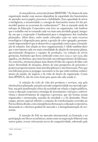254
GESTÃO DO CONHECIMENTO: Uma experiência para o sucesso empresarial
A essas palavras, acrescenta Jeanne MEISTER: “As chances de uma
organização mudar com sucesso dependem da capacidade dos funcionários
de aprender novos papéis, processos e habilidades. Essa capacidade de ativar
a inteligência, a inventividade e a energia do funcionário nunca foi tão pri-
mordial quanto na economia do conhecimento”9
. Em se tratando ainda do
enfoque da Educação Corporativa com foco na organização, vale lembrar
que o trabalho está se tornando cada vez mais uma atividade grupal, integra-
da, em que a cooperação é fundamental para o atingimento dos resultados
planejados. Além disso, estão sendo colocados cada vez mais recursos
tecnológicos à disposição para apoiar a geração de valor agregado, permane-
cendo imprescindível que se desenvolva a capacidade criativa para a formula-
ção de soluções. Em relação ao foco organizacional, é válido também dizer
que o movimento cada vez mais consolidado de adoção de estruturas planas,
aproximando dirigentes e equipes de produção, via redução de níveis
gerenciais, fenômeno que ficou conhecido como down sizing ou right sizing, não
significa, em absoluto, que esteja havendo um enfraquecimento da liderança.
Ao contrário, estruturas planas mais desenvolvidas são capazes de lidar com
maior diversidade de situações, dentro de uma perspectiva de processos e
projetos progressivamente mais interdisciplinares e interfuncionais. Para que
essa liderança possa se propagar, necessário se faz que todos tenham conheci-
mento da missão, do negócio e da visão de futuro da organização. Como
dizia SÊNECA, não há vento bom para quem não sabe aonde ir.
A redução do ciclo de vida dos produtos e serviços, seja pela
obsolescência planejada, seja pela acirrada competitividade nos mercados glo-
bais, seja pela manifestação crítica da sociedade em relação a órgãos públicos,
torna a educação corporativa estratégia de investimento vital para a sobrevi-
vência e desenvolvimento de empresas e governos, que são formas sociais
organizadas e estruturadas, nascidas da sociedade e a ela destinadas. Nesse
campo, merece especial reflexão o conjunto de transformações ocorridas no
País na última década, com conseqüências diretas para a educação corporativa,
destacando-se a abertura gradual do mercado e a desregulamentação da eco-
nomia.
A inserção do País no mercado internacional, na formação e na
participação em blocos econômicos, assim como na negociação bilateral com
outros países, trouxe referenciais novos de competitividade, sobretudo pela
9
Ibidem, mesma página.
 