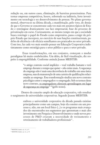 255
GESTÃO DO CONHECIMENTO: Uma experiência para o sucesso empresarial
redução ou, em outros casos, eliminação, de barreiras protecionistas. Para
tornar empresas competitivas, houve, sobretudo na indústria, forte investi-
mento em tecnologia e no desenvolvimento de pessoas. No plano governa-
mental, observou-se na última década, a manifestação, pelo voto, do desejo
de que o Governo se concentrasse cada vez mais em assuntos típicos de Esta-
do e restringisse drasticamente sua face empresarial, base do processo de
privatização em curso. Curiosamente, ao mesmo tempo em que a sociedade
busca restringir o papel do Estado como empresário, passa a exigir do pró-
prio Estado que incorpore, no exercício de suas funções constitucionais, pa-
drões de eficiência e de eficácia semelhantes aos praticados no setor privado.
Com isso, faz cada vez mais sentido pensar em Educação Corporativa indis-
tintamente como estratégia para o setor público e para o setor privado.
Essas transformações, em seu conjunto, começam a mudar
paradigmas há muito estabelecidos. Um deles, de fácil visualização, diz res-
peito à empregabilidade. Conforme assinala Jeanne MEISTER:
“o antigo contrato social implícito – você trabalha bastante e terá
emprego durante o tempo que quiser – não existe mais. A segurança
do emprego não é mais uma decorrência do trabalho em uma única
empresa, mas da manutenção de uma carteira de qualificações relaci-
onadas ao emprego. Essa transformação sinaliza um novo contrato
psicológico entre o empregador e o empregado. Sob os termos desse
novo contrato, os empregadores oferecem aprendizagem em lugar
de segurança no emprego” 10
(grifo nosso).
Dentro do conceito amplo de educação corporativa, vale ressaltar
o surgimento de universidades corporativas. Segundo Jeanne MEISTER:
embora a universidade corporativa da década passada existisse
principalmente como um campus, hoje ela consiste em um pro-
cesso e, não, em um local físico (...) e os programas mais avança-
dos são encontrados nos segmentos que apresentam o mais alto
investimento em Pesquisa e Desenvolvimento e onde novos pro-
cessos de P&D criaram a necessidade de treinamento e
retreinamento de trabalhadores profissionais11
.
10
MEISTER, Jeanne. op. cit., p. 9.
11
MEISTER, Jeanne. op. cit., p. 19.
 