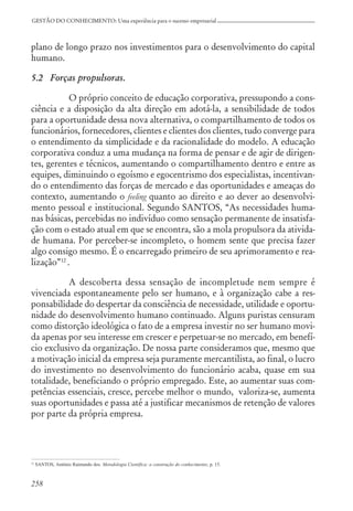 258
GESTÃO DO CONHECIMENTO: Uma experiência para o sucesso empresarial
plano de longo prazo nos investimentos para o desenvolvimento do capital
humano.
5.2 Forças propulsoras.
O próprio conceito de educação corporativa, pressupondo a cons-
ciência e a disposição da alta direção em adotá-la, a sensibilidade de todos
para a oportunidade dessa nova alternativa, o compartilhamento de todos os
funcionários, fornecedores, clientes e clientes dos clientes, tudo converge para
o entendimento da simplicidade e da racionalidade do modelo. A educação
corporativa conduz a uma mudança na forma de pensar e de agir de dirigen-
tes, gerentes e técnicos, aumentando o compartilhamento dentro e entre as
equipes, diminuindo o egoísmo e egocentrismo dos especialistas, incentivan-
do o entendimento das forças de mercado e das oportunidades e ameaças do
contexto, aumentando o feeling quanto ao direito e ao dever ao desenvolvi-
mento pessoal e institucional. Segundo SANTOS, “As necessidades huma-
nas básicas, percebidas no indivíduo como sensação permanente de insatisfa-
ção com o estado atual em que se encontra, são a mola propulsora da ativida-
de humana. Por perceber-se incompleto, o homem sente que precisa fazer
algo consigo mesmo. É o encarregado primeiro de seu aprimoramento e rea-
lização”12
.
A descoberta dessa sensação de incompletude nem sempre é
vivenciada espontaneamente pelo ser humano, e à organização cabe a res-
ponsabilidade do despertar da consciência de necessidade, utilidade e oportu-
nidade do desenvolvimento humano continuado. Alguns puristas censuram
como distorção ideológica o fato de a empresa investir no ser humano movi-
da apenas por seu interesse em crescer e perpetuar-se no mercado, em benefí-
cio exclusivo da organização. De nossa parte consideramos que, mesmo que
a motivação inicial da empresa seja puramente mercantilista, ao final, o lucro
do investimento no desenvolvimento do funcionário acaba, quase em sua
totalidade, beneficiando o próprio empregado. Este, ao aumentar suas com-
petências essenciais, cresce, percebe melhor o mundo, valoriza-se, aumenta
suas oportunidades e passa até a justificar mecanismos de retenção de valores
por parte da própria empresa.
12
SANTOS, Antônio Raimundo dos. Metodologia Científica: a construção do conhecimento, p. 15.
 