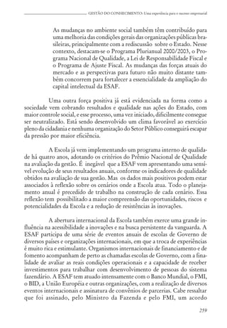 259
GESTÃO DO CONHECIMENTO: Uma experiência para o sucesso empresarial
As mudanças no ambiente social também têm contribuído para
uma melhoria das condições gerais das organizações públicas bra-
sileiras, principalmente com a rediscussão sobre o Estado. Nesse
contexto, destacam-se o Programa Plurianual 2000/2003, o Pro-
grama Nacional de Qualidade, a Lei de Responsabilidade Fiscal e
o Programa de Ajuste Fiscal. As mudanças das forças atuais do
mercado e as perspectivas para futuro não muito distante tam-
bém concorrem para fortalecer a essencialidade da ampliação do
capital intelectual da ESAF.
Uma outra força positiva já está evidenciada na forma como a
sociedade vem cobrando resultados e qualidade nas ações do Estado, com
maior controle social, e esse processo, uma vez iniciado, dificilmente consegue
ser neutralizado. Está sendo desenvolvido um clima favorável ao exercício
pleno da cidadania e nenhuma organização do Setor Público conseguirá escapar
da pressão por maior eficiência.
A Escola já vem implementando um programa interno de qualida-
de há quatro anos, adotando os critérios do Prêmio Nacional de Qualidade
na avaliação da gestão. É inegável que a ESAF vem apresentando uma sensí-
vel evolução de seus resultados anuais, conforme os indicadores de qualidade
obtidos na avaliação de sua gestão. Mas os dados mais positivos podem estar
associados à reflexão sobre os cenários onde a Escola atua. Todo o planeja-
mento anual é precedido de trabalho na construção de cada cenário. Essa
reflexão tem possibilitado a maior compreensão das oportunidades, riscos e
potencialidades da Escola e a redução de resistências às inovações.
A abertura internacional da Escola também exerce uma grande in-
fluência na acessibilidade a inovações e na busca persistente da vanguarda. A
ESAF participa de uma série de eventos anuais de escolas de Governo de
diversos países e organizações internacionais, em que a troca de experiências
é muito rica e estimulante. Organismos internacionais de financiamento e de
fomento acompanham de perto as chamadas escolas de Governo, com a fina-
lidade de avaliar as reais condições operacionais e a capacidade de receber
investimentos para trabalhar com desenvolvimento de pessoas do sistema
fazendário. A ESAF tem atuado intensamente com o Banco Mundial, o FMI,
o BID, a União Européia e outras organizações, com a realização de diversos
eventos internacionais e assinatura de convênios de parcerias. Cabe ressaltar
que foi assinado, pelo Ministro da Fazenda e pelo FMI, um acordo
 