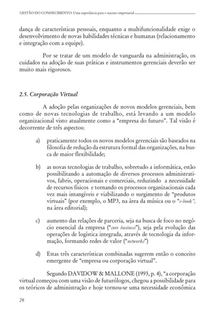 26
GESTÃO DO CONHECIMENTO: Uma experiência para o sucesso empresarial
dança de características pessoais, enquanto a multifuncionalidade exige o
desenvolvimento de novas habilidades técnicas e humanas (relacionamento
e integração com a equipe).
Por se tratar de um modelo de vanguarda na administração, os
cuidados na adoção de suas práticas e instrumentos gerenciais deverão ser
muito mais rigorosos.
2.5. Corporação Virtual
A adoção pelas organizações de novos modelos gerenciais, bem
como de novas tecnologias de trabalho, está levando a um modelo
organizacional visto atualmente como a “empresa do futuro”. Tal visão é
decorrente de três aspectos:
a) praticamente todos os novos modelos gerenciais são baseados na
filosofia de redução da estrutura formal das organizações, na bus-
ca de maior flexibilidade;
b) as novas tecnologias de trabalho, sobretudo a informática, estão
possibilitando a automação de diversos processos administrati-
vos, fabris, operacionais e comerciais, reduzindo a necessidade
de recursos físicos e tornando os processos organizacionais cada
vez mais intangíveis e viabilizando o surgimento de “produtos
virtuais” (por exemplo, o MP3, na área da música ou o “e-book”,
na área editorial);
c) aumento das relações de parceria, seja na busca de foco no negó-
cio essencial da empresa (“core business”), seja pela evolução das
operações de logística integrada, através de tecnologia da infor-
mação, formando redes de valor (“networks”)
d) Estas três características combinadas sugerem então o conceito
emergente de “empresa ou corporação virtual”.
Segundo DAVIDOW & MALLONE (1993, p. 4), “a corporação
virtual começou com uma visão de futurólogos, chegou a possibilidade para
os teóricos de administração e hoje tornou-se uma necessidade econômica
 