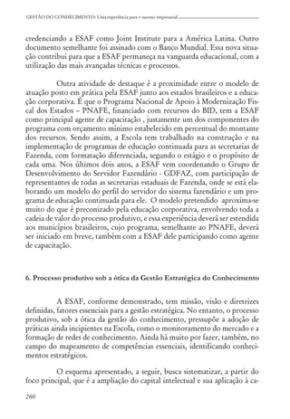 260
GESTÃO DO CONHECIMENTO: Uma experiência para o sucesso empresarial
credenciando a ESAF como Joint Institute para a América Latina. Outro
documento semelhante foi assinado com o Banco Mundial. Essa nova situa-
ção contribui para que a ESAF permaneça na vanguarda educacional, com a
utilização das mais avançadas técnicas e processos.
Outra atividade de destaque é a proximidade entre o modelo de
atuação posto em prática pela ESAF junto aos estados brasileiros e a educa-
ção corporativa. É que o Programa Nacional de Apoio à Modernização Fis-
cal dos Estados – PNAFE, financiado com recursos do BID, tem a ESAF
como principal agente de capacitação , justamente um dos componentes do
programa com orçamento mínimo estabelecido em percentual do montante
dos recursos. Sendo assim, a Escola tem trabalhado na construção e na
implementação de programas de educação continuada para as secretarias de
Fazenda, com formatação diferenciada, segundo o estágio e o propósito de
cada uma. Nos últimos dois anos, a ESAF vem coordenando o Grupo de
Desenvolvimento do Servidor Fazendário - GDFAZ, com participação de
representantes de todas as secretarias estaduais de Fazenda, onde se está ela-
borando um modelo do perfil do servidor do sistema fazendário e um pro-
grama de educação continuada para ele. O modelo pretendido aproxima-se
muito do que é preconizado pela educação corporativa, envolvendo toda a
cadeia de valor do processo produtivo, e essa experiência deverá ser estendida
aos municípios brasileiros, cujo programa, semelhante ao PNAFE, deverá
ser iniciado em breve, também com a ESAF dele participando como agente
de capacitação.
6. Processo produtivo sob a ótica da Gestão Estratégica do Conhecimento
A ESAF, conforme demonstrado, tem missão, visão e diretrizes
definidas, fatores essenciais para a gestão estratégica. No entanto, o processo
produtivo, sob a ótica da gestão do conhecimento, pressupõe a adoção de
práticas ainda incipientes na Escola, como o monitoramento do mercado e a
formação de redes de conhecimento. Ainda há muito por fazer, também, no
campo do mapeamento de competências essenciais, identificando conheci-
mentos estratégicos.
O esquema apresentado, a seguir, busca sistematizar, a partir do
foco principal, que é a ampliação do capital intelectual e sua aplicação à ca-
 