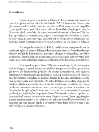 7. Conclusão.
Como se pode constatar, a Educação Corporativa não constitui
conceito e prática dissociados da história da ESAF. Com efeito, desde a cria-
ção dos cursos de aperfeiçoamento, nos idos de 1945, ao se estender ao públi-
co em geral cursos destinados aos servidores fazendários, havia, por parte do
Governo, nítido propósito de aproximar o relacionamento Estado–Cidadão.
Essa aproximação representava, a rigor, a percepção da relevância da cadeia
de valor que, no caso em voga, consistia em estratégia de estreitamento dos
laços que unem o prestador do serviço, o Governo, ao seu cliente, o cidadão.
Ao longo da evolução da ESAF, proliferaram exemplos de sua in-
cursão em ações de desenvolvimento humano para além das fronteiras da orga-
nização, incluindo fornecedores, parceiros, clientes e comunidade, no País e
no exterior. Essas iniciativas, no entanto, caracterizaram-se como eventos pon-
tuais e não como estratégia organizacional para gerar diferencial competitivo.
Vale ressaltar que o Setor Público, de modo geral, historicamente
não privilegiou o atendimento ao cidadão e tampouco se voltou para alcan-
çar níveis de desempenho próprios de setores competitivos. Esse quadro,
entretanto, vem mudando gradualmente. A face produtiva do Setor Público,
não diretamente vinculada às funções típicas de Estado, caminhou e conti-
nua seguindo para a privatização. Do Setor Público, a sociedade exige políti-
cas de regulação que conciliem crescimento econômico, equilíbrio das contas
públicas e investimento social, dentro de uma perspectiva de eficácia e de
otimização da aplicação de recursos. Dessa forma, a prestação de serviços
públicos por instituições do próprio Setor Público não mais está apoiada na
incontestável reserva de mercado, com clientes cativos. Essas organizações
passam crescentemente a se submeter ao crivo sócio-político-econômico do
contexto em que atuam, sendo a competitividade fator decisivo para a sua
sobrevivência e desenvolvimento.
GESTÃO DO CONHECIMENTO: Uma experiência para o sucesso empresarial
262
 