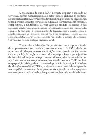 GESTÃO DO CONHECIMENTO: Uma experiência para o sucesso empresarial
A consciência de que a ESAF necessita disputar o mercado de
serviços de seleção e de educação para o Setor Público, inclusive no que tange
ao sistema fazendário, deverá consolidar mudanças profundas na organização,
tendo por base conceitos e práticas de Educação Corporativa. Em mercados
competitivos, é fundamental agregar valor ao produto ou serviço e essa
agregação está fortemente associada ao investimento no desenvolvimento das
equipes de trabalho, à aproximação de fornecedores e clientes para o
aperfeiçoamento do processo produtivo, à modernização tecnológica e à
economicidade, fatores intrinsecamente vinculados à adoção da Educação
Corporativa como estratégia organizacional.
Concluindo, a Educação Corporativa tem amplas possibilidades
de ser plenamente incorporada no processo produtivo da ESAF, desde que
sejam estabelecidas parcerias com instituições e empresas de referência nesse
campo, que haja formação de massa crítica na própria Escola, que seja adota-
da sistemática de mapeamento permanente de competências essenciais e que
seja feito monitoramento permanente do mercado. Assim, a ESAF, que hoje
ocupa posição privilegiada no mercado de prestação de serviços de seleção e
de educação para o Setor Público, poderá não apenas consolidar sua posição,
mas ampliá-la, tendo como focos permanentes a geração de valor agregado a
seus serviços e a realização de ações que contemplem toda a cadeia de valor.
263
 