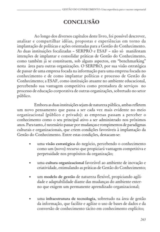 265
GESTÃO DO CONHECIMENTO: Uma experiência para o sucesso empresarial
CONCLUSÃO
Ao longo dos diversos capítulos deste livro, foi possível descrever,
analisar e compartilhar idéias, propostas e experiências em torno da
implantação de políticas e ações orientadas para a Gestão do Conhecimento.
As duas instituições focalizadas – SERPRO e ESAF – não só manifestam
intenções de implantar e consolidar práticas de Gestão do Conhecimento,
como também já se constituem, sob alguns aspectos, em “benchmarking”
nesta área para outras organizações. O SERPRO, por sua visão estratégica
de passar de uma empresa focada na informação para uma empresa focada no
conhecimento e de como implantar políticas e processo de Gestão do
Conhecimento; a ESAF, como instituição atuante no ambiente educacional,
percebendo sua vantagem competitiva como prestadora de serviços no
processo de educação corporativa de outras organizações, sobretudo no setor
público.
Emboraasduasinstituiçõessejamdenaturezapública,ambasrefletem
um novo pensamento que passa a ser cada vez mais evidente no meio
organizacional (público e privado): as empresas passam a perceber o
conhecimento como o seu principal ativo a ser administrado nos próximos
anos.Paratanto,énecessáriopassarpormudançaserompimentosdeparadigmas
culturais e organizacionais, que criem condições favoráveis à implantação da
Gestão do Conhecimento. Entre estas condições, destacam-se:
• uma visão estratégica do negócio, percebendo o conhecimento
como um (novo) recurso que propiciará vantagem competitiva e
perpetuidade nos propósitos da organização;
• uma cultura organizacional favorável ao ambiente de inovação e
criatividade, estimulando as práticas de Gestão do Conhecimento;
• um modelo de gestão de natureza flexível, propiciando agili-
dade e adaptabilidade diante das mudanças do ambiente exter-
no que exigem um permanente aprendizado organizacional;
• uma infraestrutura de tecnologia, sobretudo na área de gestão
da informação, que facilite e agilize o uso de bases de dados e da
conversão de conhecimento tácito em conhecimento explícito;
 