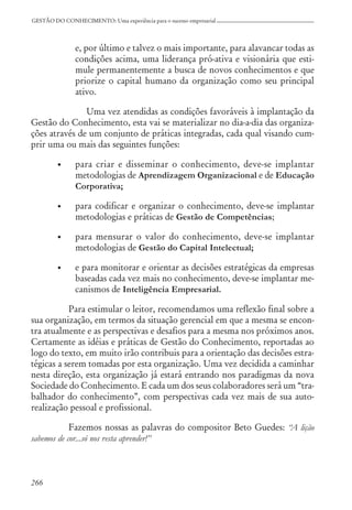 266
GESTÃO DO CONHECIMENTO: Uma experiência para o sucesso empresarial
e, por último e talvez o mais importante, para alavancar todas as
condições acima, uma liderança pró-ativa e visionária que esti-
mule permanentemente a busca de novos conhecimentos e que
priorize o capital humano da organização como seu principal
ativo.
Uma vez atendidas as condições favoráveis à implantação da
Gestão do Conhecimento, esta vai se materializar no dia-a-dia das organiza-
ções através de um conjunto de práticas integradas, cada qual visando cum-
prir uma ou mais das seguintes funções:
• para criar e disseminar o conhecimento, deve-se implantar
metodologias de Aprendizagem Organizacional e de Educação
Corporativa;
• para codificar e organizar o conhecimento, deve-se implantar
metodologias e práticas de Gestão de Competências;
• para mensurar o valor do conhecimento, deve-se implantar
metodologias de Gestão do Capital Intelectual;
• e para monitorar e orientar as decisões estratégicas da empresas
baseadas cada vez mais no conhecimento, deve-se implantar me-
canismos de Inteligência Empresarial.
Para estimular o leitor, recomendamos uma reflexão final sobre a
sua organização, em termos da situação gerencial em que a mesma se encon-
tra atualmente e as perspectivas e desafios para a mesma nos próximos anos.
Certamente as idéias e práticas de Gestão do Conhecimento, reportadas ao
logo do texto, em muito irão contribuis para a orientação das decisões estra-
tégicas a serem tomadas por esta organização. Uma vez decidida a caminhar
nesta direção, esta organização já estará entrando nos paradigmas da nova
Sociedade do Conhecimento. E cada um dos seus colaboradores será um “tra-
balhador do conhecimento”, com perspectivas cada vez mais de sua auto-
realização pessoal e profissional.
Fazemos nossas as palavras do compositor Beto Guedes: “A lição
sabemos de cor...só nos resta aprender!”
 