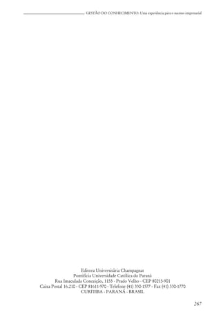 267
GESTÃO DO CONHECIMENTO: Uma experiência para o sucesso empresarial
Editora Universitária Champagnat
Pontifícia Universidade Católica do Paraná
Rua Imaculada Conceição, 1155 - Prado Velho - CEP 80215-901
Caixa Postal 16.210 - CEP 81611-970 - Telefone (41) 330-1577 - Fax (41) 330-1770
CURITIBA - PARANÁ - BRASIL
 