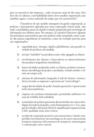 27
GESTÃO DO CONHECIMENTO: Uma experiência para o sucesso empresarial
para os executivos das empresas... tudo em pouco mais de dez anos. Este
fato não só salienta a inevitabilidade deste novo modelo empresarial, mas
também sugere o senso acelerado de tempo que irá caracterizá-lo.”
Tratando-se de um modelo emergente de gestão empresarial, as
práticas e instrumentos aplicados por uma corporação virtual ainda não
estão consolidados, pesar da rápida evolução propiciada pela tecnologia de
informação nos últimos anos. No entanto, já é possível descrever algumas
das principais características que esta práticas estão assumindo, tanto a par-
tir das poucas experiências já existentes, como da evolução prevista para
tais organizações:
a) capacidade para entregar, rápida e globalmente, uma grande va-
riedade de produtos sob medida;
b) serviços “incluídos” nos produtos como valor agregado ao cliente;
c) envolvimento dos clientes e fornecedores no desenvolvimento
dos produtos (engenharia simultânea);
d) bancos de dados atualizados sobre os clientes, produtos, fornece-
dores, metodologia de projeto e produção, visando atender o cli-
ente em tempo real;
e) sistemas de informações integradas à rede de clientes e fornece-
dores, levando as empresas a operarem em “networkings”;
f) cargos desvinculados do poder: funções gerenciais e operacionais
serão intercambiáveis;
g) empresa em contínua transmutação, permitindo ambientes vir-
tuais de trabalho (tele-trabalho);
h) acumulação de práticas gerenciais desenvolvidas em outras abor-
dagens inovadoras de gestão, como fornecimento Just-in-Time, equi-
pes de trabalho, fabricação flexível, simplificação organizacional,
CAD, qualidade total, entre outros;
i) acordos de cooperação possíveis com concorrentes, visando com-
partilhar investimentos em tecnologia ou de custos operacionais
(compras conjuntas, infra-estrutura de transporte, armazenagem
e comunicação, entre outros).
 