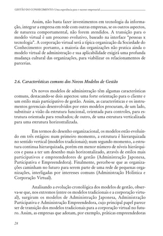 28
GESTÃO DO CONHECIMENTO: Uma experiência para o sucesso empresarial
Assim, não basta fazer investimentos em tecnologia da informa-
ção, integrar a empresa em rede com outras empresas, se os outros aspectos,
de natureza comportamental, não forem atendidos. A transição para o
modelo virtual é um processo evolutivo, baseado na interface “pessoas x
tecnologia”. A corporação virtual será a típica organização da Sociedade do
Conhecimento: portanto, a maioria das organizações não pratica ainda o
modelo virtual de administração e sua aplicabilidade exigirá uma profunda
mudança cultural das organizações, para viabilizar os relacionamentos de
parcerias.
2.6. Características comuns dos Novos Modelos de Gestão
Os novos modelos de administração têm algumas características
comuns, destacando-se dois aspectos: uma forte orientação para o cliente e
um estilo mais participativo de gestão. Assim, as características e os instru-
mentos gerenciais desenvolvidos por estes modelos procuram, de um lado,
substituir a visão da estrutura funcional, orientada para controles, para es-
trutura orientada para resultados; de outro, de uma estrutura verticalizada
para uma estrutura horizontalizada.
Em termos do desenho organizacional, os modelos estão evoluin-
do em três estágios: num primeiro momento, a estrutura é hierarquizada
no sentido vertical (modelos tradicionais); num segundo momento, a estru-
tura continua hierarquizada, porém em menor número de níveis hierárqui-
cos e passa a ter um desenho mais horizontalizado, através de estilos mais
participativos e empreendedores de gestão (Administração Japonesa,
Participativa e Empreendedora). Finalmente, percebe-se que as organiza-
ções caminham no futuro para serem parte de uma rede de pequenas orga-
nizações, interligadas por interesses comuns (Administração Holística e
Corporação Virtual).
Analisando a evolução cronológica dos modelos de gestão, obser-
va-se que, nos extremos (entre os modelos tradicionais e a corporação virtu-
al), surgiram os modelos de Administração Japonesa, Administração
Participativa e Administração Empreendedora, cujo principal papel parece
ser de transição dos modelos tradicionais para a corporação virtual no futu-
ro. Assim, as empresas que adotam, por exemplo, práticas empreendedoras
 