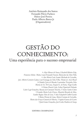 Antônio Raimundo dos Santos
Fernando Flávio Pacheco
Heitor José Pereira
Paulo Alberto Bastos Jr
(Organizadores)
EDITORA CHAMPAGNAT
3
GESTÃO DO
CONHECIMENTO:
Uma experiência para o sucesso empresarial
• Alcyr Moraes de Sousa, Elisabeth Ribeiro Eloy,
Francisco Silvino Matos, Luiz Fernando Furaste, Maria José da Silva Filha
• Ana Maria Costi, Isamir Machado de Carvalho,
José Alberto Carneiro Cadais, Luís Gonzaga da Silva Filho, Themis de Assis Brasil
• Cláudio Cyrne de Macedo, Laurentina Terezinha Silva
Marcia de Sá De Luca, Suzane G. de Faria, Tiago Coelho
• Eliana Duarte Leite, Lilian Figueiredo Holanda
Lúcio Lage Gonçalves, Rosana da Conceição Teixeira, Viviane Santos Cohen
• Eunides Maria Leite Chaves, Maurício Ricardo da Silva,
Sandra Regina Silva de Lira, Vânia Elizabeth Coêlho Gavião
• Maísa Pieroni de Lima, Maria Carmem de Carvalho,
Maria das Graças Comarú de Oliveira, Virgínia Gouvea de Castro
• João Gomes Gonçalves, José Carlos Paulista de Souza
 