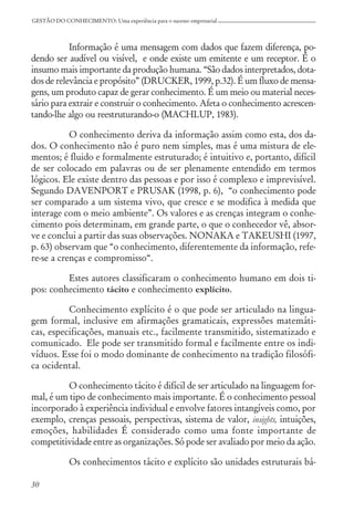 30
GESTÃO DO CONHECIMENTO: Uma experiência para o sucesso empresarial
Informação é uma mensagem com dados que fazem diferença, po-
dendo ser audível ou visível, e onde existe um emitente e um receptor. É o
insumo mais importante da produção humana. “São dados interpretados, dota-
dos de relevância e propósito” (DRUCKER, 1999, p.32). É um fluxo de mensa-
gens, um produto capaz de gerar conhecimento. É um meio ou material neces-
sário para extrair e construir o conhecimento. Afeta o conhecimento acrescen-
tando-lhe algo ou reestruturando-o (MACHLUP, 1983).
O conhecimento deriva da informação assim como esta, dos da-
dos. O conhecimento não é puro nem simples, mas é uma mistura de ele-
mentos; é fluido e formalmente estruturado; é intuitivo e, portanto, difícil
de ser colocado em palavras ou de ser plenamente entendido em termos
lógicos. Ele existe dentro das pessoas e por isso é complexo e imprevisível.
Segundo DAVENPORT e PRUSAK (1998, p. 6), “o conhecimento pode
ser comparado a um sistema vivo, que cresce e se modifica à medida que
interage com o meio ambiente”. Os valores e as crenças integram o conhe-
cimento pois determinam, em grande parte, o que o conhecedor vê, absor-
ve e conclui a partir das suas observações. NONAKA e TAKEUSHI (1997,
p. 63) observam que “o conhecimento, diferentemente da informação, refe-
re-se a crenças e compromisso“.
Estes autores classificaram o conhecimento humano em dois ti-
pos: conhecimento tácito e conhecimento explícito.
Conhecimento explícito é o que pode ser articulado na lingua-
gem formal, inclusive em afirmações gramaticais, expressões matemáti-
cas, especificações, manuais etc., facilmente transmitido, sistematizado e
comunicado. Ele pode ser transmitido formal e facilmente entre os indi-
víduos. Esse foi o modo dominante de conhecimento na tradição filosófi-
ca ocidental.
O conhecimento tácito é difícil de ser articulado na linguagem for-
mal, é um tipo de conhecimento mais importante. É o conhecimento pessoal
incorporado à experiência individual e envolve fatores intangíveis como, por
exemplo, crenças pessoais, perspectivas, sistema de valor, insights, intuições,
emoções, habilidades É considerado como uma fonte importante de
competitividade entre as organizações. Só pode ser avaliado por meio da ação.
Os conhecimentos tácito e explícito são unidades estruturais bá-
 