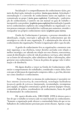 32
GESTÃO DO CONHECIMENTO: Uma experiência para o sucesso empresarial
Socialização é o compartilhamento do conhecimento tácito, por
meio da observação, imitação ou prática (tácito para tácito). Articulação /
externalização é a conversão do conhecimento tácito em explícito e sua
comunicação ao grupo ( tácito para explícito). Combinação – padroniza-
ção do conhecimento, é juntá-lo em um manual ou guia de trabalho e
incorporá-lo a um produto (explícito para explícito) Internalização é quando
novos conhecimentos explícitos são compartilhados na organização e ou-
tras pessoas começam a internalizá-los e utilizam para aumentar, estender e
reenquadrar seu próprio conhecimento tácito (explícito para tácito).
Gestão do Conhecimento é portanto, o processo sistemático de
identificação, criação, renovação e aplicação dos conhecimentos que são
estratégicos na vida de uma organização. É a administração dos ativos de
conhecimento das organizações. Permite à organização saber o que ela sabe.
A gestão do conhecimento leva as organizações a mensurar com
mais segurança a sua eficiência, tomar decisões acertadas com relação a
melhor estratégia a ser adotada em relação aos seus clientes, concorrentes,
canais de distribuição e ciclos de vida de produtos e serviços, saber identifi-
car as fontes de informações, saber administrar dados e informações, saber
gerenciar seus conhecimentos. Trata-se da prática de agregar valor à infor-
mação e de distribui-la.
Há alguns desafios a vencer na Gestão do Conhecimento: influ-
enciar o comportamento do trabalhador, considerado o maior deles; fazer
com que as lideranças da organização comprem a idéia ; e, por fim, determi-
nar como classificar o conhecimento.
Para desenvolver os sistemas de conhecimento é necessário ter
foco externo (benchmarking da concorrência), tecnologias facilitadoras
(groupware), gestão de performance (mensuração, recomendação, recompensas
para equipes, obrigações contratuais) e gestão de pessoas (equipes virtuais,
comunidade de prática, coordenadores de conhecimento, busca do perfil
do disseminador do conhecimento).
Há quatro décadas atrás, DRUCKER (1999) já alertava para o
fato de que o trabalho se tornava cada vez mais baseado no conhecimento.
“Somente a organização pode oferecer a continuidade básica de que os tra-
balhadores do conhecimento precisam para serem eficazes. Apenas a orga-
 