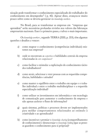 33
GESTÃO DO CONHECIMENTO: Uma experiência para o sucesso empresarial
nização pode transformar o conhecimento especializado do trabalhador do
conhecimento em desempenho” ( p. 40). Apesar disso, avançou-se muito
pouco sobre como se deveria gerenciar os knowledge workers.
No Brasil, para se transformar as empresas em “empresas que
aprendem” serão necessárias profundas revisões nos valores das lideranças
empresariais nacionais. Esse é o primeiro passo, e talvez o mais importante.
Os knowledge workers , segundo TERRA (2000, p. 203), têm algumas
questões e desafios a vencer:
a) como mapear o conhecimento (competências individuais) exis-
tentes nas empresas?
b) onde se encontram as expertises e habilidades centrais da empresa
relacionadas às core competences?
c) como facilitar e estimular a explicitação do conhecimento tácito
dos trabalhadores?
d) como atrair, selecionar e reter pessoas com as requeridas compe-
tências, habilidades e atitudes?
e) como manter o equilíbrio entre o trabalho em equipe e o traba-
lho individual e entre o trabalho multidisciplinar e a requerida
especialização individual?
f) como utilizar os investimentos em informática e em tecnologia
de comunicação para aumentar o conhecimento da empresa e
não apenas acelerar o fluxo de informações?
g) quais sistemas, políticas e processos devem ser implementados
para moldar comportamentos relacionados ao estímulo à
criatividade e ao aprendizado?
h) como incentivar e premiar o knowledge sharing (compartilhamento
de conhecimento) e desencorajar o knowledge holding (que as pesso-
as guardem o conhecimento para si próprias)?
 