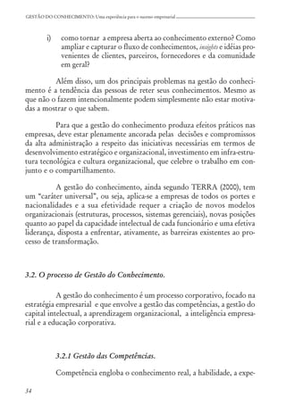 34
GESTÃO DO CONHECIMENTO: Uma experiência para o sucesso empresarial
i) como tornar a empresa aberta ao conhecimento externo? Como
ampliar e capturar o fluxo de conhecimentos, insights e idéias pro-
venientes de clientes, parceiros, fornecedores e da comunidade
em geral?
Além disso, um dos principais problemas na gestão do conheci-
mento é a tendência das pessoas de reter seus conhecimentos. Mesmo as
que não o fazem intencionalmente podem simplesmente não estar motiva-
das a mostrar o que sabem.
Para que a gestão do conhecimento produza efeitos práticos nas
empresas, deve estar plenamente ancorada pelas decisões e compromissos
da alta administração a respeito das iniciativas necessárias em termos de
desenvolvimento estratégico e organizacional, investimento em infra-estru-
tura tecnológica e cultura organizacional, que celebre o trabalho em con-
junto e o compartilhamento.
A gestão do conhecimento, ainda segundo TERRA (2000), tem
um “caráter universal”, ou seja, aplica-se a empresas de todos os portes e
nacionalidades e a sua efetividade requer a criação de novos modelos
organizacionais (estruturas, processos, sistemas gerenciais), novas posições
quanto ao papel da capacidade intelectual de cada funcionário e uma efetiva
liderança, disposta a enfrentar, ativamente, as barreiras existentes ao pro-
cesso de transformação.
3.2. O processo de Gestão do Conhecimento.
A gestão do conhecimento é um processo corporativo, focado na
estratégia empresarial e que envolve a gestão das competências, a gestão do
capital intelectual, a aprendizagem organizacional, a inteligência empresa-
rial e a educação corporativa.
3.2.1 Gestão das Competências.
Competência engloba o conhecimento real, a habilidade, a expe-
 