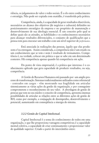35
GESTÃO DO CONHECIMENTO: Uma experiência para o sucesso empresarial
riência, os julgamentos de valor e redes sociais. É o elo entre conhecimento
e estratégia. Não pode ser copiada com exatidão, é transferida pela prática.
Competência, ainda, é a capacidade de gerar resultados observáveis,
necessários ao alcance dos objetivos (de negócios e culturais) definidos no
posicionamento estratégico da empresa e no propósito de manutenção e
desenvolvimento de sua ideologia essencial. É um conceito pelo qual se
define quais são as atitudes, as habilidades e os conhecimentos necessários
para alcançar resultados diferenciados, o conjunto de qualificações que a
pessoa tem para executar um trabalho com um nível superior de performance.
Está associada às realizações das pessoas, àquilo que elas produ-
zem e/ou entregam. Assim considerada, a competência não é um estado ou
um conhecimento que se tem e nem é resultado de treinamento. Compe-
tência é, na verdade, colocar em prática o que se sabe em um determinado
contexto. Há competência apenas quando há competência em ação.
Do ponto de vista empresarial, é a prática que interessa: é o co-
nhecimento aplicado que gera capacidade de produzir resultados, ou seja,
competência.
A Gestão de Recursos Humanos está passando por um amplo pro-
cesso de transformação. Sistemas tradicionalmente utilizados como referencial
- centrados em cargos - vêm mostrando sua fragilidade em articular
sistemicamente as várias ações da gestão da organização, e por conseguinte
comprometem o reconhecimento do seu valor. A abordagem de gestão de
pessoas que tem no seu núcleo o conceito de competência, apresenta imensas
possibilidades de articular as relações entre as diferentes ações de gestão de
RH, como por exemplo, a conjugação de desempenho, desenvolvimento e
potencial, aumentando em conseqüência a sinergia do sistema.
3.2.2 Gestão do Capital Intelectual.
Capital Intelectual é a soma do conhecimento de todos em uma
organização, o que lhe proporciona vantagens competitivas; é a capacidade
mental coletiva, a capacidade de criar continuamente e proporcionar valor
de qualidade superior. Criado a partir do intercâmbio entre:
 