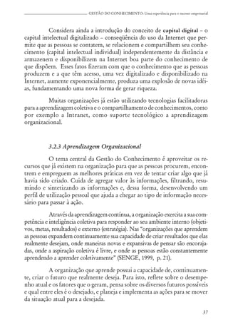 37
GESTÃO DO CONHECIMENTO: Uma experiência para o sucesso empresarial
Considera ainda a introdução do conceito de capital digital – o
capital intelectual digitalizado – conseqüência do uso da Internet que per-
mite que as pessoas se contatem, se relacionem e compartilhem seu conhe-
cimento (capital intelectual individual) independentemente da distância e
armazenem e disponibilizem na Internet boa parte do conhecimento de
que dispõem. Esses fatos fizeram com que o conhecimento que as pessoas
produzem e a que têm acesso, uma vez digitalizado e disponibilizado na
Internet, aumente exponencialmente, produza uma explosão de novas idéi-
as, fundamentando uma nova forma de gerar riqueza.
Muitas organizações já estão utilizando tecnologias facilitadoras
para a aprendizagem coletiva e o compartilhamento de conhecimentos, como
por exemplo a Intranet, como suporte tecnológico a aprendizagem
organizacional.
3.2.3 Aprendizagem Organizacional
O tema central da Gestão do Conhecimento é aproveitar os re-
cursos que já existem na organização para que as pessoas procurem, encon-
trem e empreguem as melhores práticas em vez de tentar criar algo que já
havia sido criado. Cuida de agregar valor às informações, filtrando, resu-
mindo e sintetizando as informações e, dessa forma, desenvolvendo um
perfil de utilização pessoal que ajuda a chegar ao tipo de informação neces-
sário para passar à ação.
Através da aprendizagem contínua, a organização exercita a sua com-
petência e inteligência coletiva para responder ao seu ambiente interno (objeti-
vos, metas, resultados) e externo (estratégia). Nas “organizações que aprendem
as pessoas expandem continuamente sua capacidade de criar resultados que elas
realmente desejam, onde maneiras novas e expansivas de pensar são encoraja-
das, onde a aspiração coletiva é livre, e onde as pessoas estão constantemente
aprendendo a aprender coletivamente” (SENGE, 1999, p. 21).
A organização que aprende possui a capacidade de, continuamen-
te, criar o futuro que realmente deseja. Para isto, reflete sobre o desempe-
nho atual e os fatores que o geram, pensa sobre os diversos futuros possíveis
e qual entre eles é o desejado, e planeja e implementa as ações para se mover
da situação atual para a desejada.
 