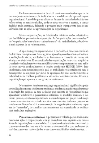 38
GESTÃO DO CONHECIMENTO: Uma experiência para o sucesso empresarial
De forma customizada e flexível, mede seus resultados a partir de
um conjunto consistente de indicadores e medidores de aprendizagem
organizacional. A medida que se olham os fatores de tomada de decisão e se
reflete sobre os seus resultados, pode-se notar os erros e acertos, e tomar
decisões mais acertadas, deixando o processo mais transparente para os en-
volvidos com as ações de aprendizagem da organização.
Nestas organizações, as habilidades mínimas serão substituídas
por habilidades pessoais e interpessoais. As “organizações que aprendem”
ou “organizações baseadas no conhecimento” são mais flexíveis, adaptáveis
e mais capazes de se reinventarem.
A aprendizagem organizacional é portanto, o processo contínuo
de detectar e corrigir erros. Errar significa aprender, envolvendo a autocrítica,
a avaliação de riscos, a tolerância ao fracasso e a correção de rumo, até
alcançar os objetivos. É a capacidade das organizações em criar, adquirir e
transferir conhecimentos e em modificar seus comportamentos para refle-
tir estes novos conhecimentos e insights, conforme SENGE (1999). Isso
implementa um mecanismo pelo qual os trabalhadores contribuem para o
desempenho da empresa por meio da aplicação dos seus conhecimentos e
habilidades em resolver problemas e de inovar constantemente. Cria-se a
organização que aprende e que gera conhecimento.
No entanto, nenhuma mudança organizacional significativa pode
ser realizada sem que se efetuem profundas mudanças nas formas de pensar
e interagir das pessoas. A base de idéias que sustenta as “organizações que
aprendem” estabelece o pensamento sistêmico, os modelos mentais, o do-
mínio pessoal, a visão compartilhada, a aprendizagem em grupo e o diálogo
como elementos inevitáveis do seu desenvolvimento, cada um proporcio-
nando uma dimensão vital na construção de organizações realmente capa-
zes de “aprender”, de ampliar continuamente sua capacidade de realizar
suas mais altas aspirações.
Pensamento sistêmico é o pensamento voltado para o todo, onde
nenhuma ação é empreendida sem se considerar seu impacto em outras
áreas da organização e da sociedade. É o quadro de referência conceitual, o
conjunto de conhecimentos e ferramentas desenvolvidos para esclarecer os
padrões como um todo e ajudar a ver como modificá-los efetivamente.
 