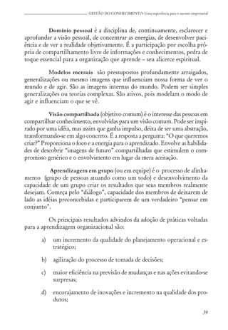 39
GESTÃO DO CONHECIMENTO: Uma experiência para o sucesso empresarial
Domínio pessoal é a disciplina de, continuamente, esclarecer e
aprofundar a visão pessoal, de concentrar as energias, de desenvolver paci-
ência e de ver a realidade objetivamente. É a participação por escolha pró-
pria de compartilhamento livre de informações e conhecimentos, pedra de
toque essencial para a organização que aprende – seu alicerce espiritual.
Modelos mentais são pressupostos profundamente arraigados,
generalizações ou mesmo imagens que influenciam nossa forma de ver o
mundo e de agir. São as imagens internas do mundo. Podem ser simples
generalizações ou teorias complexas. São ativos, pois modelam o modo de
agir e influenciam o que se vê.
Visão compartilhada (objetivo comum) é o interesse das pessoas em
compartilhar conhecimento, envolvidas para um visão comum. Pode ser inspi-
rado por uma idéia, mas assim que ganha impulso, deixa de ser uma abstração,
transformando-se em algo concreto. É a resposta a pergunta: “O que queremos
criar?” Proporciona o foco e a energia para o aprendizado. Envolve as habilida-
des de descobrir “imagens de futuro” compartilhadas que estimulem o com-
promisso genérico e o envolvimento em lugar da mera aceitação.
Aprendizagem em grupo (ou em equipe) é o processo de alinha-
mento (grupo de pessoas atuando como um todo) e desenvolvimento da
capacidade de um grupo criar os resultados que seus membros realmente
desejam. Começa pelo “diálogo”, capacidade dos membros de deixarem de
lado as idéias preconcebidas e participarem de um verdadeiro “pensar em
conjunto”.
Os principais resultados advindos da adoção de práticas voltadas
para a aprendizagem organizacional são:
a) um incremento da qualidade do planejamento operacional e es-
tratégico;
b) agilização do processo de tomada de decisões;
c) maior eficiência na previsão de mudanças e nas ações evitando-se
surpresas;
d) encorajamento de inovações e incremento na qualidade dos pro-
dutos;
 