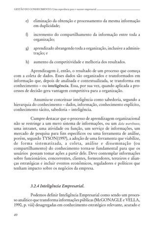 40
GESTÃO DO CONHECIMENTO: Uma experiência para o sucesso empresarial
e) eliminação da obtenção e processamento da mesma informação
em duplicidade;
f) incremento do compartilhamento da informação entre toda a
organização;
g) aprendizado abrangendo toda a organização, inclusive a adminis-
tração; e
h) aumento da competitividade e melhoria dos resultados.
Aprendizagem é, então, o resultado de um processo que começa
com a coleta de dados. Esses dados são organizados e transformados em
informação que, depois de analisada e contextualizada, se transforma em
conhecimento – ou inteligência. Essa, por sua vez, quando aplicada a pro-
cessos de decisão gera vantagem competitiva para a organização.
Assumiu-se conceituar inteligência como sabedoria, segundo a
hierarquia do conhecimento – dados, informação, conhecimento explícito,
conhecimento tácito, sabedoria – inteligência.
Cumpre destacar que o processo de aprendizagem organizacional
não se restringe a um mero sistema de informações, ou um data warehouse,
uma intranet, uma atividade ou função, um serviço de informações, um
mercado de pesquisa para fins específicos ou uma ferramenta de análise,
porém, segundo TYSON(1997), a adoção de uma ferramenta que viabilize,
de forma sistematizada, a coleta, análise e disseminação (ou
compartilhamento) do conhecimento torna-se fundamental para que os
usuários possam tomar ações a partir dele. Deve contemplar informações
sobre funcionários, concorrentes, clientes, fornecedores, terceiros e alian-
ças estratégicas e incluir eventos econômicos, reguladores e políticos que
tenham impacto sobre os negócios da empresa.
3.2.4 Inteligência Empresarial.
Podemos definir Inteligência Empresarial como sendo um proces-
so analítico que transforma informações públicas (McGONAGLE e VELLA,
1990, p. viii) desagregadas em conhecimento estratégico relevante, acurado e
 