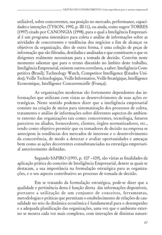 41
GESTÃO DO CONHECIMENTO: Uma experiência para o sucesso empresarial
utilizável, sobre concorrentes, sua posição no mercado, performance, capaci-
dades e intenções (TYSON, 1990, p. III-11), ou ainda, como sugere TORRES
(1997) citado por CANONGIA (1998), para o qual a Inteligência Empresari-
al é um programa sistemático para coleta e análise de informações sobre as
atividades de concorrentes e tendências dos negócios a fim de alcançar os
objetivos da organização, dito de outra forma, é uma coleção de peças de
informação que são filtradas, destiladas e analisadas e que constituem o que os
dirigentes realmente necessitam para a tomada de decisão. Convém neste
momento salientar que para o termo discutido no âmbito deste trabalho,
Inteligência Empresarial, existem outros correlatos, a saber: Inteligência Com-
petitiva (Brasil); Technology Watch, Competitor Intelligence (Estados Uni-
dos); Veille Technologique, Veille Informative, Veille Stratégique, Intelligence
Economique, Intelligence Concurrencielle (França).
As organizações modernas são fortemente dependentes das in-
formações que utilizam com vistas ao desenvolvimento de suas ações es-
tratégicas. Neste sentido podemos dizer que a inteligência empresarial
consiste na criação de meios para sistematização dos processos de coleta,
tratamento e análise de informações sobre diferentes aspectos do ambien-
te externo das organizações tais como: concorrentes, tecnologia, futuros
parceiros ou aliados, fornecedores, clientes, órgãos normatizadores, etc.,
tendo como objetivo permitir que os tomadores de decisão na empresa se
antecipem às tendências dos mercados de interesse e o desenvolvimento
da concorrência, de modo a detectar e avaliar oportunidades e ameaças
bem como as ações decorrentes consubstanciadas na estratégia empresari-
al anteriormente definidas.
Segundo SAPIRO (1993, p. 107 –109), são várias as finalidades da
aplicação prática do conceito de Inteligência Empresarial, dentre as quais se
destacam, a sua importância na formulação estratégica para as organiza-
ções, e o seu aspecto contributivo ao processo de tomada de decisão.
Em se tratando da formulação estratégica, pode-se dizer que a
qualidade e pertinência desta é função direta das informações disponíveis,
portanto a utilização de um conjunto de conceitos, ferramentas,
metodologias e práticas que permitam o estabelecimento de relações de cau-
salidade no seio da dinâmica econômica é fundamental para o desempenho
e a adequada planificação das organizações, uma vez que o ambiente exter-
no se mostra cada vez mais complexo, com interações de distintas nature-
 