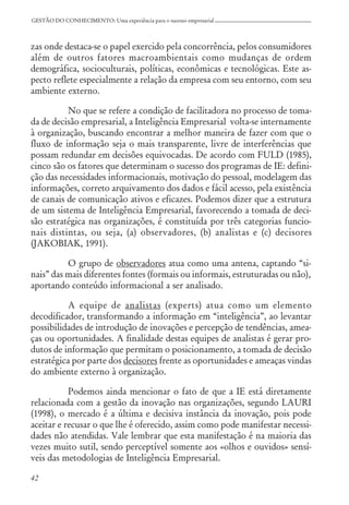 42
GESTÃO DO CONHECIMENTO: Uma experiência para o sucesso empresarial
zas onde destaca-se o papel exercido pela concorrência, pelos consumidores
além de outros fatores macroambientais como mudanças de ordem
demográfica, socioculturais, políticas, econômicas e tecnológicas. Este as-
pecto reflete especialmente a relação da empresa com seu entorno, com seu
ambiente externo.
No que se refere a condição de facilitadora no processo de toma-
da de decisão empresarial, a Inteligência Empresarial volta-se internamente
à organização, buscando encontrar a melhor maneira de fazer com que o
fluxo de informação seja o mais transparente, livre de interferências que
possam redundar em decisões equivocadas. De acordo com FULD (1985),
cinco são os fatores que determinam o sucesso dos programas de IE: defini-
ção das necessidades informacionais, motivação do pessoal, modelagem das
informações, correto arquivamento dos dados e fácil acesso, pela existência
de canais de comunicação ativos e eficazes. Podemos dizer que a estrutura
de um sistema de Inteligência Empresarial, favorecendo a tomada de deci-
são estratégica nas organizações, é constituída por três categorias funcio-
nais distintas, ou seja, (a) observadores, (b) analistas e (c) decisores
(JAKOBIAK, 1991).
O grupo de observadores atua como uma antena, captando “si-
nais” das mais diferentes fontes (formais ou informais, estruturadas ou não),
aportando conteúdo informacional a ser analisado.
A equipe de analistas (experts) atua como um elemento
decodificador, transformando a informação em “inteligência”, ao levantar
possibilidades de introdução de inovações e percepção de tendências, amea-
ças ou oportunidades. A finalidade destas equipes de analistas é gerar pro-
dutos de informação que permitam o posicionamento, a tomada de decisão
estratégica por parte dos decisores frente as oportunidades e ameaças vindas
do ambiente externo à organização.
Podemos ainda mencionar o fato de que a IE está diretamente
relacionada com a gestão da inovação nas organizações, segundo LAURI
(1998), o mercado é a última e decisiva instância da inovação, pois pode
aceitar e recusar o que lhe é oferecido, assim como pode manifestar necessi-
dades não atendidas. Vale lembrar que esta manifestação é na maioria das
vezes muito sutil, sendo perceptível somente aos «olhos e ouvidos» sensí-
veis das metodologias de Inteligência Empresarial.
 
