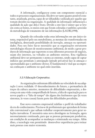 43
GESTÃO DO CONHECIMENTO: Uma experiência para o sucesso empresarial
A informação, configura-se como um componente essencial a
todos os processos organizacionais. Ela deve ser tanto quanto possível cons-
tante, atualizada, precisa, capaz de ser difundida e utilizada por aqueles que
tomam decisões na organização. A qualidade da informação influenciará a
qualidade da ação que dela é fruto. Devido a este fato é mister que se leve
em conta as fontes, os meios com que foram coletadas e também a precisão
da metodologia de tratamento de tais informações (LAURI,1998).
Quando são colocadas todas estas informações em um único sis-
tema, responsável pelo seu metabolismo, as mesmas são transformadas em
inteligência, detectando possibilidades de inovação, ameaças ou oportuni-
dades. Para seu êxito faz-se necessário que as organizações estruturem
metodologias eficazes de monitoramento ambiental, de modo a gerar pro-
dutos de informação que suportem os seus diferentes processos de negócio,
sejam eles internos, ou voltados ao ambiente externo. Esta vigilância
ambiental deve ser permanente e atenta ao extremo, sendo capaz de captar
indícios que permitam à antecipação (atitude pró-ativa) face às ameaças e
oportunidades que o ambiente oferece. É fundamental e vital que as empre-
sas conheçam o ambiente no qual estão inseridas.
3.2.5 Educação Corporativa.
As organizações enfrentam dificuldades na velocidade de sua adap-
tação à nova realidade. O desconhecimento do futuro, a permanência de
traços da cultura anterior, momentos de dificuldades empresariais, a des-
crença em uma visão compartilhada de futuro, a falta de capacitação para os
novos papéis e a “falta de tempo” são alguns dos fenômenos que (às vezes
sintomas, às vezes causas) fazem parte das dificuldades percebidas.
Esse novo contexto empresarial redefine o perfil do trabalhador
da era do conhecimento. Precisa-se de profissionais que aprendam de forma
não convencional e que saibam trabalhar cooperativamente para gerar so-
luções inovadoras. É necessária uma nova abordagem na formação, agora
necessariamente continuada, para que as pessoas permaneçam produtivas,
em condições de acompanhar as mudanças e otimizando seu tempo. Além
disso, a tecnologia vem permitindo desenvolver experiências para treinar
mais pessoas com maior economia.
 