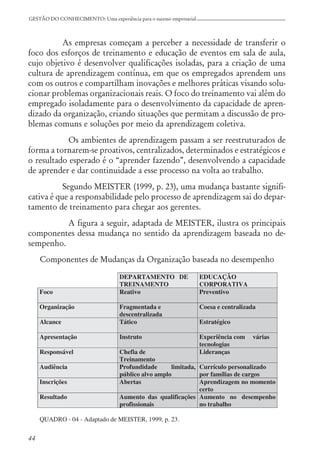 44
GESTÃO DO CONHECIMENTO: Uma experiência para o sucesso empresarial
As empresas começam a perceber a necessidade de transferir o
foco dos esforços de treinamento e educação de eventos em sala de aula,
cujo objetivo é desenvolver qualificações isoladas, para a criação de uma
cultura de aprendizagem contínua, em que os empregados aprendem uns
com os outros e compartilham inovações e melhores práticas visando solu-
cionar problemas organizacionais reais. O foco do treinamento vai além do
empregado isoladamente para o desenvolvimento da capacidade de apren-
dizado da organização, criando situações que permitam a discussão de pro-
blemas comuns e soluções por meio da aprendizagem coletiva.
Os ambientes de aprendizagem passam a ser reestruturados de
forma a tornarem-se proativos, centralizados, determinados e estratégicos e
o resultado esperado é o “aprender fazendo”, desenvolvendo a capacidade
de aprender e dar continuidade a esse processo na volta ao trabalho.
Segundo MEISTER (1999, p. 23), uma mudança bastante signifi-
cativa é que a responsabilidade pelo processo de aprendizagem sai do depar-
tamento de treinamento para chegar aos gerentes.
A figura a seguir, adaptada de MEISTER, ilustra os principais
componentes dessa mudança no sentido da aprendizagem baseada no de-
sempenho.
Componentes de Mudanças da Organização baseada no desempenho
 