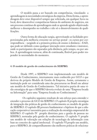 45
GESTÃO DO CONHECIMENTO: Uma experiência para o sucesso empresarial
O modelo passa a ser baseado em competências, vinculando a
aprendizagem às necessidades estratégicas da empresa. Desta forma, a apren-
dizagem deve estar disponível sempre que solicitada, em qualquer hora ou
local, deve desenvolver competências básicas do ambiente de negócios, em
um processo contínuo de aprendizagem onde se aprende agindo objetivando
melhorar o desempenho no trabalho e não só o desenvolvimento de quali-
ficações.
Outra forma de educação surgiu, aproveitando as facilidades pro-
porcionadas pela melhoria crescente no serviço postal - os cursos por cor-
respondência - surgindo aí a primeira prática de ensino à distância – EAD,
que pode ser definido como qualquer interação entre estudante e instrutor,
onde os participantes são separados pela distância, pelo tempo, ou por am-
bos. A aprendizagem torna-se, além de continuada, flexível para poder res-
ponder às necessidades do momento.
4. O modelo de gestão do conhecimento do SERPRO.
Desde 1997, o SERPRO vem implementando um modelo de
Gestão do Conhecimento, internamente mais conhecido por GCO e que
derivou do próprio Modelo de Gestão da Empresa. Assim, certamente a
instituição pode ser considerada uma das precursoras no Brasil em adotar
um modelo de Gestão do Conhecimento. Tal iniciativa partiu de uma vi-
são estratégica de que o SERPRO deveria evoluir de uma “Ëmpresa focada
na Informação” para uma “Empresa focada no Conhecimento”.
Os capítulos seguintes resultam de um esforço para entender e
estender o processo de GCO do SERPRO. O capítulo II propõe estratégias
de integração das práticas de gestão do conhecimento ao modelo de gestão
do SERPRO. O capítulo III procura fundamentar a hipótese de que a edu-
cação corporativa é necessária para a realização da estratégia empresarial do
SERPRO. O capítulo IV propõe diretrizes para a gestão de pessoas no
SERPRO, norteadas pela gestão do conhecimento. O capítulo V propõe
um modelo de valoração em soluções de tecnologia da informação com
base no conceito de capital intelectual. O capítulo VI propõe um modelo,
para o SERPRO, de compartilhamento das melhores práticas de relaciona-
 
