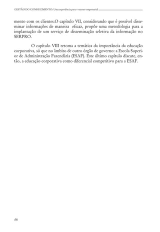 46
GESTÃO DO CONHECIMENTO: Uma experiência para o sucesso empresarial
mento com os clientes.O capítulo VII, considerando que é possível disse-
minar informações de maneira eficaz, propõe uma metodologia para a
implantação de um serviço de disseminação seletiva da informação no
SERPRO.
O capítulo VIII retoma a temática da importância da educação
corporativa, só que no âmbito de outro órgão de governo: a Escola Superi-
or de Administração Fazendária (ESAF). Este último capítulo discute, en-
tão, a educação corporativa como diferencial competitivo para a ESAF.
 