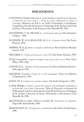 47
GESTÃO DO CONHECIMENTO: Uma experiência para o sucesso empresarial
BIBLIOGRAFIA
CANONGIA, Claudia. Implantation de système d’intelligence compétitive pour le dynamisme
et l’innovation du réseau Antares – Réseau de Services d’Information en Science et
Technologie. Mémoire du D.E.A. en Veille Technologie et Intelligence
Compétitive, Faculté des Sciences et Techniques de St. Jerôme, Université
de Droit, d’Economie et des Sciences d’Aix Marseille III, 1998.
DAVENPORT, T. H., PRUSAK, L.. Conhecimento empresarial. Rio de Janeiro:
Campus, 1998.
DAVIDOW, W. H. & MALLONE, M. S. A.. Corporação virtual. São Paulo:
Pioneira, 1993.
DEMING, W. E. Qualidade: a revolução da administração. Rio de Janeiro: Marques
Saraiva, 1990.
DRUCKER, P.. Desafios gerenciais para o século XXI. São Paulo: Pioneira, 1999.
FULD, Leonard M. Competitor intelligence: how to get it, how to use it. New York:
Wiley, 1985, 479p.
GARVIN, D.A.. Building a learning organization. In: Harvard Business Review -
julho/agosto 1993.
JAKOBIAK, François. Pratique de la veille technologique. Paris: Les Editions
d’Organisation, 1991.
KUHN, Th. S. Estrutura das revoluções científicas. São Paulo: Perspectiva, 1991.
LAURI, Philippe. Conception e gestion d’une cellule de veille technologique: méthodologie et
matérialisation d’un système d’information. Thèse de Doctorat en Sciences de
l’Information et de la Communication, Faculté des Sciences et Techniques
de St. Jerôme, Université de Droit, d’Economie et des Sciences d’Aix
Marseille III, 1998.
McGONAGLE Jr, John; VELLA, Carolyn M. Outsmarting the competition.
Naperville: Sourcebooks, 1990.
MARANALDO, D.. Estratégia para a competitividade. São Paulo: Produtivismo,
1989.
 