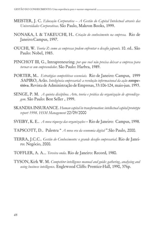 48
GESTÃO DO CONHECIMENTO: Uma experiência para o sucesso empresarial
MEISTER, J. C. Educação Corporativa – A Gestão do Capital Intelectual através das
Universidades Corporativas. São Paulo, Makron Books, 1999.
NONAKA, I. & TAKEUCHI, H.. Criação do conhecimento na empresa. Rio de
Janeiro:Campus, 1997.
OUCHI, W. Teoria Z: como as empresas podem enfrentar o desafio japonês. 10. ed.. São
Paulo: Nobel, 1985.
PINCHOT III, G., Intrapreneuring: por que você não precisa deixar a empresa para
tornar-se um empreendedor. São Paulo: Harbra, 1989.
PORTER, M.. Estratégias competitivas essenciais. Rio de Janeiro: Campus, 1999
.SAPIRO, Arão. Inteligência empresarial: a revolução informacional da ação compe-
titiva. Revista de Administração de Empresas, 33:106-124, maio-jun. 1993.
SENGE, P. M. A quinta disciplina. Arte, teoria e prática da organização de aprendiza-
gem. São Paulo: Best Seller , 1999.
SKANDIA INSURANCE. Human capital in transformation: intellectual capital prototype
report 1998. HSM Management 22/09/2000
SVEIBY, K. E.. A nova riqueza das organizações – Rio de Janeiro: Campus, 1998.
TAPSCOTT, D.. Palestra “ A nova era da economia digital ”.São Paulo, 2000.
TERRA, J.C.C.. Gestão do Conhecimento: o grande desafio empresarial. Rio de Janei-
ro: Negócio, 2000.
TOFFLER, A. A... Terceira onda. Rio de Janeiro: Record, 1980.
TYSON, Kirk W. M. Competitor intelligence manual and guide: gathering, analysing and
using business intelligence. Englewood Cliffs: Prentice-Hall, 1990, 376p.
 