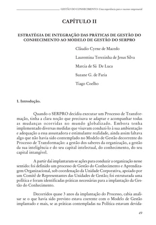 49
GESTÃO DO CONHECIMENTO: Uma experiência para o sucesso empresarial
CAPÍTULO II
ESTRATÉGIA DE INTEGRAÇÃO DAS PRÁTICAS DE GESTÃO DO
CONHECIMENTO AO MODELO DE GESTÃO DO SERPRO
Cláudio Cyrne de Macedo
Laurentina Terezinha de Jesus Silva
Marcia de Sá De Luca
Suzane G. de Faria
Tiago Coelho
1. Introdução.
Quando o SERPRO decidiu executar um Processo de Transfor-
mação, tinha a clara noção que precisava se adaptar e acompanhar todas
as mudanças ocorridas no mundo globalizado. Embora tenha
implementado diversas medidas que visavam conduzi-lo à sua ambientação
e adequação a essa assustadora e estimulante realidade, ainda assim faltava
algo que não havia sido contemplado no Modelo de Gestão decorrente do
Processo de Transformação: a gestão dos saberes da organização, a gestão
da sua inteligência e do seu capital intelectual, do conhecimento, do seu
capital intangível.
A partir daí implantaram-se ações para conduzir a organização nesse
sentido: foi definido um processo de Gestão do Conhecimento e Aprendiza-
gem Organizacional, sob coordenação da Unidade Corporativa, apoiado por
um Comitê de Representantes das Unidades de Gestão; foi estruturada uma
política e foram identificadas práticas necessárias para a implantação da Ges-
tão do Conhecimento.
Decorridos quase 3 anos da implantação do Processo, cabia anali-
sar se o que havia sido previsto estava coerente com o Modelo de Gestão
implantado e mais, se as práticas contempladas na Política estavam devida-
 