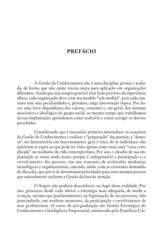 PREFÁCIO
A Gestão do Conhecimento não é uma disciplina pronta e acaba-
da, de forma que não existe receita única para aplicação em organizações
diferentes. Ainda que seja sempre possível tirar bom proveito da experiência
alheia, cada organização deve criar seu modelo “sob medida”, pois cada con-
texto tem suas peculiaridades e, portanto, exige intervenção tópica. Por ha-
ver uma forte dependência dos valores, costumes e, em geral, dos sistemas
associativo e ideológico do grupo social, ao mesmo tempo que trabalhamos
na sua implantação, aprendemos como realizá-la e como corrigir os desvios
percebidos.
Considerando que é necessário primeiro internalizar os conceitos
da Gestão do Conhecimento e realizar a “preparação” das pessoas, a “demo-
ra” em demonstrá-la em funcionamento gera o risco de os indivíduos não
quererem se expor ao que pode ser visto apenas como mais uma “coisa com-
plicada” ou modismo da vida contemporânea. Por isso, o desafio de sua im-
plantação se torna ainda maior porque é indispensável a participação e o
envolvimento das pessoas, em um contexto de aceleradas mudanças
tecnológicas e organizacionais, onerado, ainda, com as crescentes demandas
do dia-a-dia, que por si só determinam prioridades para essas mesmas pessoas
que naturalmente excluem a Gestão da lista de atenção.
O Serpro não poderia desconhecer ou fugir dessa realidade. Por
isso, procurou desde cedo adotar a estratégia mais adequada, de modo a
avançar, mesmo que paulatinamente, na legitimação de seu processo, não
prescindindo, em nenhum momento, da participação e envolvimento de
seus profissionais. O curso de pós-graduação em Gestão Estratégica do
Conhecimento e Inteligência Empresarial, ministrado pela Pontifícia Uni-
 