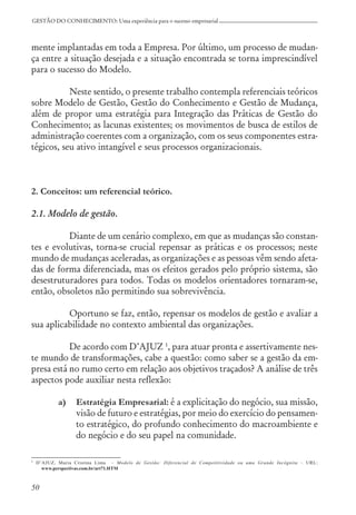50
GESTÃO DO CONHECIMENTO: Uma experiência para o sucesso empresarial
mente implantadas em toda a Empresa. Por último, um processo de mudan-
ça entre a situação desejada e a situação encontrada se torna imprescindível
para o sucesso do Modelo.
Neste sentido, o presente trabalho contempla referenciais teóricos
sobre Modelo de Gestão, Gestão do Conhecimento e Gestão de Mudança,
além de propor uma estratégia para Integração das Práticas de Gestão do
Conhecimento; as lacunas existentes; os movimentos de busca de estilos de
administração coerentes com a organização, com os seus componentes estra-
tégicos, seu ativo intangível e seus processos organizacionais.
2. Conceitos: um referencial teórico.
2.1. Modelo de gestão.
Diante de um cenário complexo, em que as mudanças são constan-
tes e evolutivas, torna-se crucial repensar as práticas e os processos; neste
mundo de mudanças aceleradas, as organizações e as pessoas vêm sendo afeta-
das de forma diferenciada, mas os efeitos gerados pelo próprio sistema, são
desestruturadores para todos. Todas os modelos orientadores tornaram-se,
então, obsoletos não permitindo sua sobrevivência.
Oportuno se faz, então, repensar os modelos de gestão e avaliar a
sua aplicabilidade no contexto ambiental das organizações.
De acordo com D’AJUZ 1
, para atuar pronta e assertivamente nes-
te mundo de transformações, cabe a questão: como saber se a gestão da em-
presa está no rumo certo em relação aos objetivos traçados? A análise de três
aspectos pode auxiliar nesta reflexão:
a) Estratégia Empresarial: é a explicitação do negócio, sua missão,
visão de futuro e estratégias, por meio do exercício do pensamen-
to estratégico, do profundo conhecimento do macroambiente e
do negócio e do seu papel na comunidade.
1 D’AJUZ, Maria Cristina Lima – Modelo de Gestão: Diferencial de Competitividade ou uma Grande Incógnita – URL:
www.perspectivas.com.br/art71.HTM
 