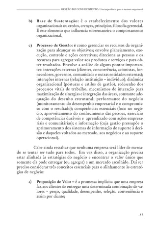51
GESTÃO DO CONHECIMENTO: Uma experiência para o sucesso empresarial
b) Base de Sustentação: é o estabelecimento dos valores
organizacionais ou credos, crenças, princípios, filosofia gerencial.
É este elemento que influencia sobremaneira o comportamento
organizacional.
c) Processo de Gestão: é como gerenciar os recursos da organi-
zação para alcançar os objetivos; envolve planejamento, exe-
cução, controle e ações corretivas; direciona as pessoas e os
recursos para agregar valor aos produtos e serviços e para ob-
ter resultados. Envolve a análise de alguns pontos importan-
tes: interações externas (clientes, concorrência, acionistas, for-
necedores, governos, comunidade e outras entidades externas);
interações internas (relação instituição – indivíduo); dinâmica
organizacional (posturas e estilos de gestão), redesenho dos
processos vitais de trabalho, mecanismos de interação para
maximização de sinergias e integração das áreas, constante ade-
quação do desenho estrutural; performance do negócio
(monitoramento do desempenho empresarial e o compromis-
so com o resultado); competências essenciais (foco no negó-
cio, aproveitamento do conhecimento das pessoas, exercício
de competências duráveis e aprendizado com ações empresa-
riais e comunitárias); e informação (cuja gestão pressupõe o
aprimoramento dos sistemas de informação de suporte à deci-
são e daqueles voltados ao mercado, aos negócios e ao suporte
operacional).
Cabe ainda ressaltar que nenhuma empresa será líder de merca-
do se tentar ser tudo para todos. Em vez disso, a organização precisa
estar alinhada às estratégias do negócio e encontrar o valor único que
somente ela pode entregar (ou agregar) a um mercado escolhido. Daí ser
preciso considerar três conceitos essenciais para o alinhamento às estraté-
gias de negócio:
a) Proposição de Valor – é a promessa implícita que uma empresa
faz aos clientes de entregar uma determinada combinação de va-
lores – preço, qualidade, desempenho, seleção, conveniência e
assim por diante;
 
