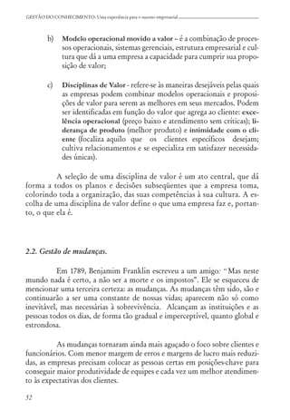 52
GESTÃO DO CONHECIMENTO: Uma experiência para o sucesso empresarial
b) Modelo operacional movido a valor – é a combinação de proces-
sos operacionais, sistemas gerenciais, estrutura empresarial e cul-
tura que dá a uma empresa a capacidade para cumprir sua propo-
sição de valor;
c) Disciplinas de Valor - refere-se às maneiras desejáveis pelas quais
as empresas podem combinar modelos operacionais e proposi-
ções de valor para serem as melhores em seus mercados. Podem
ser identificadas em função do valor que agrega ao cliente: exce-
lência operacional (preço baixo e atendimento sem críticas); li-
derança de produto (melhor produto) e intimidade com o cli-
ente (focaliza aquilo que os clientes específicos desejam;
cultiva relacionamentos e se especializa em satisfazer necessida-
des únicas).
A seleção de uma disciplina de valor é um ato central, que dá
forma a todos os planos e decisões subseqüentes que a empresa toma,
colorindo toda a organização, das suas competências à sua cultura. A es-
colha de uma disciplina de valor define o que uma empresa faz e, portan-
to, o que ela é.
2.2. Gestão de mudanças.
Em 1789, Benjamim Franklin escreveu a um amigo: “ Mas neste
mundo nada é certo, a não ser a morte e os impostos”. Ele se esqueceu de
mencionar uma terceira certeza: as mudanças. As mudanças têm sido, são e
continuarão a ser uma constante de nossas vidas; aparecem não só como
inevitável, mas necessárias à sobrevivência. Alcançam as instituições e as
pessoas todos os dias, de forma tão gradual e imperceptível, quanto global e
estrondosa.
As mudanças tornaram ainda mais aguçado o foco sobre clientes e
funcionários. Com menor margem de erros e margens de lucro mais reduzi-
das, as empresas precisam colocar as pessoas certas em posições-chave para
conseguir maior produtividade de equipes e cada vez um melhor atendimen-
to às expectativas dos clientes.
 