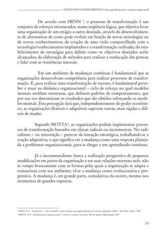 53
GESTÃO DO CONHECIMENTO: Uma experiência para o sucesso empresarial
De acordo com HENN 2
, o processo de transformação é um
conjunto de esforços estruturados, numa seqüência lógica, que objetiva levar
uma organização de um estágio a outro desejado, através do desenvolvimen-
to de alternativas de como pode evoluir em função de novas tecnologias ou
de novos conhecimentos; da criação de uma visão compartilhada com a
tecnologia/conhecimentos implantados e a transformação realizada; do esta-
belecimento de estratégias para definir como os objetivos desejados serão
alcançados; da elaboração de métodos para realizar a reeducação das pessoas
e lidar com as resistências naturais.
Em um ambiente de mudanças contínuas é fundamental que as
organizações desenvolvam competência para realizar processos de transfor-
mação. E, para realizar uma transformação de sucesso, é fundamental perce-
ber e atuar na dinâmica organizacional – ciclo de reforço no qual modelos
mentais moldam estruturas, que definem padrões de comportamento, que
por sua vez determinam os resultados que são obtidos reforçando os mode-
los mentais. Esta percepção fará que, independentemente do poder econômi-
co, as organizações flexíveis e adaptáveis superem outras, mais rígidas e difí-
ceis de mudar.
Segundo MOTTA3
, as organizações podem implementar proces-
sos de transformação baseados em táticas radicais ou incrementais. No radi-
calismo – ou reinvenção – parte-se da intenção estratégica, trabalhando-se a
reação adaptativa, o que significa ver a mudança como uma resposta planeja-
da a problemas organizacionais, para se chegar a um aprendizado contínuo.
Já o incrementalismo busca a realização progressiva de pequenas
modificações em partes da organização e em suas relações externas; nele, não
se rompe bruscamente com as formas pelas quais a organização se adapta e
transaciona com seu ambiente; vê-se a mudança como evolucionária e pro-
gressiva. A mudança é, em grande parte, cumulativa; ela ocorre, mesmo nos
momentos de grandes rupturas.
2 HENN, H. F.. Peopleware – Como trabalhar o fator humano nas implementações de sistemas integrados (ERP) – São Paulo: Gente, 1999.
3 MOTTA, P. R. Transformação Organizacional: a teoria e a prática de inovar. Rio de Janeiro: Qualitymark, 1997.
 