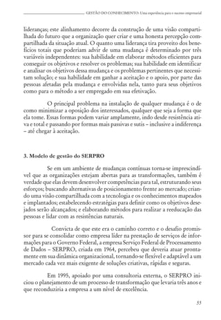 55
GESTÃO DO CONHECIMENTO: Uma experiência para o sucesso empresarial
lideranças; este alinhamento decorre da construção de uma visão comparti-
lhada do futuro que a organização quer criar e uma honesta percepção com-
partilhada da situação atual. O quanto uma liderança tira proveito dos bene-
fícios totais que poderiam advir de uma mudança é determinado por três
variáveis independentes: sua habilidade em elaborar métodos eficientes para
conseguir os objetivos e resolver os problemas; sua habilidade em identificar
e analisar os objetivos dessa mudança e os problemas pertinentes que necessi-
tam solução; e sua habilidade em ganhar a aceitação e o apoio, por parte das
pessoas afetadas pela mudança e envolvidas nela, tanto para seus objetivos
como para o método a ser empregado em sua efetivação.
O principal problema na instalação de qualquer mudança é o de
como minimizar a oposição dos interessados, qualquer que seja a forma que
ela tome. Essas formas podem variar amplamente, indo desde resistência ati-
va e total e passando por formas mais passivas e sutis – inclusive a indiferença
– até chegar à aceitação.
3. Modelo de gestão do SERPRO
Se em um ambiente de mudanças contínuas torna-se imprescindí-
vel que as organizações estejam abertas para as transformações, também é
verdade que elas devem desenvolver competências para tal, estruturando seus
esforços; buscando alternativas de posicionamento frente ao mercado; crian-
do uma visão compartilhada com a tecnologia e os conhecimentos mapeados
e implantados; estabelecendo estratégias para definir como os objetivos dese-
jados serão alcançados; e elaborando métodos para realizar a reeducação das
pessoas e lidar com as resistências naturais.
Convicta de que este era o caminho correto e o desafio promis-
sor para se consolidar como empresa líder na prestação de serviços de infor-
mações para o Governo Federal, a empresa Serviço Federal de Processamento
de Dados – SERPRO, criada em 1964, percebeu que deveria atuar pronta-
mente em sua dinâmica organizacional, tornando-se flexível e adaptável a um
mercado cada vez mais exigente de soluções criativas, rápidas e seguras.
Em 1995, apoiado por uma consultoria externa, o SERPRO ini-
ciou o planejamento de um processo de transformação que levaria três anos e
que reconduziria a empresa a um nível de excelência.
 