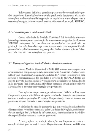 56
GESTÃO DO CONHECIMENTO: Uma experiência para o sucesso empresarial
Tal processo definiu as premissas para o modelo conceitual de ges-
tão; propiciou a formulação de uma visão geral, onde descreveu a alta admi-
nistração e as classes de unidades; propôs os requisitos e a modelagem para a
estruturação organizacional; e detalhou o modelo a ser adotado pelo SERPRO.
3.1 - Premissas para o modelo conceitual.
Como referência do Modelo Conceitual foi formulado um con-
junto de premissas para a construção de uma estrutura organizacional para o
SERPRO baseado em: foco nos clientes e nos resultados com qualidade; or-
ganização em rede, baseada em processos; autonomia com responsabilidade
por resultados; alinhamento estratégico; quebra das barreiras entre áreas; ênfase
no conhecimento e na inovação e nas pessoas.
3.2. Estrutura Organizacional: dinâmica do relacionamento.
Como Modelo Conceitual o SERPRO adotou uma arquitetura
organizacional composto pela Alta Administração (Conselho Diretor, Con-
selho Fiscal e Diretoria Colegiada); Unidades de Negócio (responsáveis pela
geração e comercialização dos produtos e serviços do SERPRO dentro do
escopo previsto na sua Missão e voltadas para a eficácia) e as Unidades de
Infra-estrutura (que atuariam nas atividades comuns e teriam como objetivo
a qualidade e a eficiência na operação dos processos).
Para aglutinar os processos, previu-se uma Unidade de Processos
Corporativos, com a finalidade de apoiar a ação da Diretoria nos assuntos
comuns a toda organização (Processos Corporativos), concentrando-se no
planejamento, no controle e nas avaliações corporativas.
A dinâmica do Modelo prescrevia que as necessidades oriundas dos
clientes seriam recebidas e atendidas pelas Unidades de Negócio, que deman-
dariam serviços das Unidades de Infra-estrutura, correspondentes às ativida-
des especializadas comuns a todos os processos.
A integração e articulação das ações na Empresa deveria ser
complementada por meio de Grupos Organizacionais Inter-áreas (GI), não
 