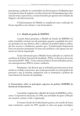 57
GESTÃO DO CONHECIMENTO: Uma experiência para o sucesso empresarial
permanentes, podendo ser constituídos em dois formatos: GI diretivos (que
tratariam de temas de negócios ou infra-estrutura) e GI executivos (que trata-
riam de temas corporativos, e seriam formados por gestores das Unidades de
Negócio e de Infra-estrutura).
O funcionamento do Modelo se completaria com a realização de
fóruns específicos com clientes e com fornecedores.
3. 3. Modelo de gestão do SERPRO.
A partir destas premissas, o Modelo de Gestão do SERPRO foi
então concebido com base em três princípios: garantir a qualidade dos servi-
ços prestados aos seus clientes; obter o máximo de produtividade na utiliza-
ção dos recursos e, finalmente, permitir que a Transformação Empresarial
fosse um processo permanente na busca da excelência e não apenas um mo-
mento na vida da organização.
Como referenciais para o Modelo foram utilizados os critérios de
excelência do Prêmio Nacional da Qualidade - PNQ e as diretrizes da norma
internacional ISO - 9000. Como conceitos básicos, foram utilizados: proces-
sos; macroprocessos; PDCA; rotina e melhoria.
Finalmente, vale destacar que as atribuições previstas para as áreas
seriam na verdade os processos, que seriam gerenciados no tema gerência de
processos e que já estariam compatíveis com as orientações e políticas do
tema Sistema de Garantia de Qualidade.
4. Comentários sobre os principais aspectos da política SERPRO de
Gestão do Conhecimento.
Concebido e implantado o Modelo de Gestão do SERPRO, os Pro-
cessos Corporativos iniciaram, em 1996, suas atividades de apoio à Direção
nos assuntos comuns a toda a organização.
O assunto Gestão do Conhecimento passou a ser tratado de forma
mais consistente a partir de 1997, quando se criou um grupo estratégico
 