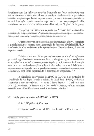 58
GESTÃO DO CONHECIMENTO: Uma experiência para o sucesso empresarial
interáreas para dar início aos estudos. Buscando um forte benchmarking com
outras empresas e com prestadores de serviços que lançavam as primeiras
versões de softwares que davam suporte ao tema, e tendo em vista a precarieda-
de de informações consistentes e de experiências de sucesso, o grupo decidiu
mesclar iniciativas já implantadas em duas Unidades de Negócio da Empresa.
Foi apenas em 1999, com a criação do Processo Corporativo Co-
nhecimento e Aprendizagem Organizacional, que o assunto passou a ser tra-
tado como tema empresarial de importância considerável.
O grande movimento no sentido de estruturação efetiva, completa
e global do assunto ocorreu com a concepção do Processo e Política SERPRO
de Gestão do Conhecimento e da Aprendizagem Organizacional, já em sua
segunda versão.
Tal documento explicita que no “contexto de transformação em-
presarial, a gestão do conhecimento e da aprendizagem organizacional desta-
ca atenção ‘‘às pessoas”, como responsáveis pela geração e evolução dos negó-
cios, por intermédio da criação e aplicação de conhecimentos, habilidades e
experiências, agregando valor a produtos, serviços e ao relacionamento com
os Clientes, bem como melhorando o desempenho empresarial’’. 4
A vinculação do Processo SERPRO de GCO com os Critérios de
Excelência da Fundação Prêmio Nacional da Qualidade - FPNQ se dá mais
diretamente com os critérios 3 – Foco no Cliente (item 3.1 – Conhecimento
Mútuo), 5 – Gestão de Pessoas e 6 – Gestão de Processos, embora se possa
considerar sua identificação com todos os demais critérios.5
4.1. Visão geral do processo SERPRO de GCO.
4. 1. 1. Objetivo do Processo
O objetivo do Processo SERPRO de Gestão do Conhecimento e
4
SERPRO, Política GCO: Introdução.
5
No intuito de buscar um modelo sistêmico de gestão, o SERPRO optou por aderir suas práticas aos Critérios de Excelência emanados da FPNQ. São
os seguintes os critérios: Liderança, Estratégias e Planos, Clientes e Sociedade, Informações e Conhecimento, Pessoas, Processos e Resultados da
Organização.
 