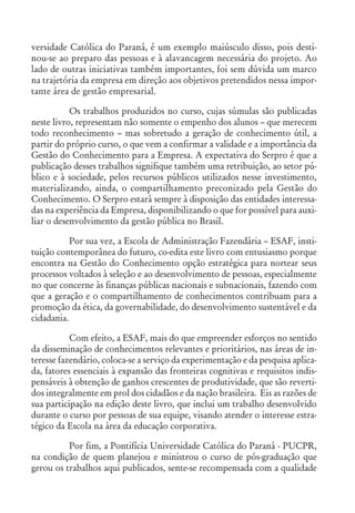 versidade Católica do Paraná, é um exemplo maiúsculo disso, pois desti-
nou-se ao preparo das pessoas e à alavancagem necessária do projeto. Ao
lado de outras iniciativas também importantes, foi sem dúvida um marco
na trajetória da empresa em direção aos objetivos pretendidos nessa impor-
tante área de gestão empresarial.
Os trabalhos produzidos no curso, cujas súmulas são publicadas
neste livro, representam não somente o empenho dos alunos – que merecem
todo reconhecimento – mas sobretudo a geração de conhecimento útil, a
partir do próprio curso, o que vem a confirmar a validade e a importância da
Gestão do Conhecimento para a Empresa. A expectativa do Serpro é que a
publicação desses trabalhos signifique também uma retribuição, ao setor pú-
blico e à sociedade, pelos recursos públicos utilizados nesse investimento,
materializando, ainda, o compartilhamento preconizado pela Gestão do
Conhecimento. O Serpro estará sempre à disposição das entidades interessa-
das na experiência da Empresa, disponibilizando o que for possível para auxi-
liar o desenvolvimento da gestão pública no Brasil.
Por sua vez, a Escola de Administração Fazendária – ESAF, insti-
tuição contemporânea do futuro, co-edita este livro com entusiasmo porque
encontra na Gestão do Conhecimento opção estratégica para nortear seus
processos voltados à seleção e ao desenvolvimento de pessoas, especialmente
no que concerne às finanças públicas nacionais e subnacionais, fazendo com
que a geração e o compartilhamento de conhecimentos contribuam para a
promoção da ética, da governabilidade, do desenvolvimento sustentável e da
cidadania.
Com efeito, a ESAF, mais do que empreender esforços no sentido
da disseminação de conhecimentos relevantes e prioritários, nas áreas de in-
teresse fazendário, coloca-se a serviço da experimentação e da pesquisa aplica-
da, fatores essenciais à expansão das fronteiras cognitivas e requisitos indis-
pensáveis à obtenção de ganhos crescentes de produtividade, que são reverti-
dos integralmente em prol dos cidadãos e da nação brasileira. Eis as razões de
sua participação na edição deste livro, que inclui um trabalho desenvolvido
durante o curso por pessoas de sua equipe, visando atender o interesse estra-
tégico da Escola na área da educação corporativa.
Por fim, a Pontifícia Universidade Católica do Paraná - PUCPR,
na condição de quem planejou e ministrou o curso de pós-graduação que
gerou os trabalhos aqui publicados, sente-se recompensada com a qualidade
 