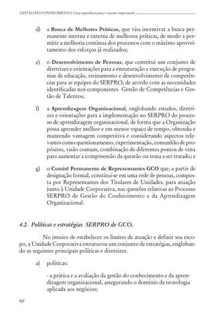 60
GESTÃO DO CONHECIMENTO: Uma experiência para o sucesso empresarial
d) a Busca de Melhores Práticas, que visa incentivar a busca per-
manente interna e externa de melhores práticas, de modo a per-
mitir a melhoria contínua dos processos com o máximo aprovei-
tamento dos esforços já realizados;
e) o Desenvolvimento de Pessoas, que constitui um conjunto de
diretrizes e orientações para a estruturação e execução de progra-
mas de educação, treinamento e desenvolvimento de competên-
cias para as equipes do SERPRO, de acordo com as necessidades
identificadas nos componentes Gestão de Competências e Ges-
tão de Talentos;
f) a Aprendizagem Organizacional, englobando estudos, diretri-
zes e orientações para a implementação no SERPRO do proces-
so de aprendizagem organizacional, de forma que a Organização
possa aprender melhor e em menor espaço de tempo, obtendo e
mantendo vantagem competitiva e considerando aspectos rele-
vantes como questionamento, experimentação, comunhão de pro-
pósitos, visão comum, combinação de diferentes pontos de vista
para aumentar a compreensão da questão ou tema a ser tratado; e
g) o Comitê Permanente de Representantes GCO que, a partir de
designação formal, constitui-se em uma rede de pessoas, compos-
ta por Representantes dos Titulares de Unidades, para atuação
junto à Unidade Corporativa, nas questões relativas ao Processo
SERPRO de Gestão do Conhecimento e da Aprendizagem
Organizacional.
4.2. Políticas e estratégias SERPRO de GCO.
No intuito de estabelecer os limites de atuação e definir seu esco-
po, a Unidade Corporativa estruturou um conjunto de estratégias, engloban-
do as seguintes principais políticas e diretrizes.
a) políticas:
- a prática e a avaliação da gestão do conhecimento e da apren-
dizagem organizacional, assegurando o domínio da tecnologia
aplicada aos negócios;
 