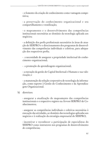 61
GESTÃO DO CONHECIMENTO: Uma experiência para o sucesso empresarial
- o fomento da criação de conhecimento como vantagem compe-
titiva;
- a preservação do conhecimento organizacional e seu
compartilhamento e reutilização;
- o mapeamento e o desenvolvimento das competências
institucionais necessárias ao domínio da tecnologia aplicada aos
negócios;
- a definição dos perfis profissionais necessários às áreas de atua-
ção do SERPRO e o direcionamento dos programas de desenvol-
vimento das competências individuais e coletivas, para adequa-
ção dos respectivos perfis;
- a necessidade de assegurar a propriedade intelectual do conhe-
cimento organizacional;
- a promoção da aprendizagem organizacional;
- a execução da gestão do Capital Intelectual e Humano e sua valo-
rização; e
- a manutenção da solução corporativa de tecnologia da informa-
ção, como suporte à Gestão do Conhecimento e da Aprendiza-
gem Organizacional.
b) diretrizes:
- assegurar a atualização do mapeamento das competências
institucionais e o respectivo registro na Árvore SERPRO de Co-
nhecimentos;
- assegurar as competências individuais e coletivas necessárias à
execução das atividades, ao domínio das tecnologias aplicadas aos
negócios e à realização da estratégia empresarial do SERPRO;
- incentivar e reconhecer a participação de especialistas do
SERPRO como instrutores nos programas de desenvolvimento
de competências;
 