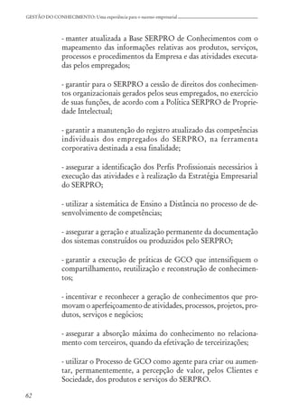 62
GESTÃO DO CONHECIMENTO: Uma experiência para o sucesso empresarial
- manter atualizada a Base SERPRO de Conhecimentos com o
mapeamento das informações relativas aos produtos, serviços,
processos e procedimentos da Empresa e das atividades executa-
das pelos empregados;
- garantir para o SERPRO a cessão de direitos dos conhecimen-
tos organizacionais gerados pelos seus empregados, no exercício
de suas funções, de acordo com a Política SERPRO de Proprie-
dade Intelectual;
- garantir a manutenção do registro atualizado das competências
individuais dos empregados do SERPRO, na ferramenta
corporativa destinada a essa finalidade;
- assegurar a identificação dos Perfis Profissionais necessários à
execução das atividades e à realização da Estratégia Empresarial
do SERPRO;
- utilizar a sistemática de Ensino a Distância no processo de de-
senvolvimento de competências;
- assegurar a geração e atualização permanente da documentação
dos sistemas construídos ou produzidos pelo SERPRO;
- garantir a execução de práticas de GCO que intensifiquem o
compartilhamento, reutilização e reconstrução de conhecimen-
tos;
- incentivar e reconhecer a geração de conhecimentos que pro-
movam o aperfeiçoamento de atividades, processos, projetos, pro-
dutos, serviços e negócios;
- assegurar a absorção máxima do conhecimento no relaciona-
mento com terceiros, quando da efetivação de terceirizações;
- utilizar o Processo de GCO como agente para criar ou aumen-
tar, permanentemente, a percepção de valor, pelos Clientes e
Sociedade, dos produtos e serviços do SERPRO.
 